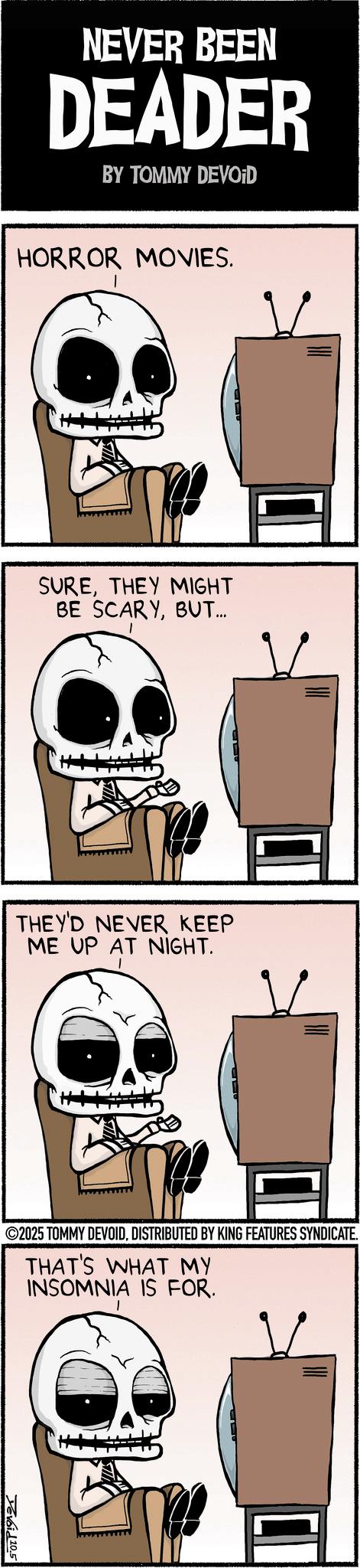 Animation OCR: NEVER BEEN DEADER BY TOMMY DEVOID HORROR MOVIES. SURETHEY MIGHT BE SCARYBUT... THEY'D NEVER KEEP ME UP AT NIGHT. ©2025 TOMMY DEVOIDDISTRIBUTED BY KING FEATURES SYNDICATE. THAT'S WHAT MY INSOMNIA IS FOR. Yevoid 10.5 NEVER BEEN DEADER BY TOMMY DEVOID HORROR MOVIES . SURETHEY MIGHT BE SCARYBUT ... THEY'D NEVER KEEP ME UP AT NIGHT . © 2025 TOMMY DEVOIDDISTRIBUTED BY KING FEATURES SYNDICATE . THAT'S WHAT MY INSOMNIA IS FOR . Yevoid 10.5