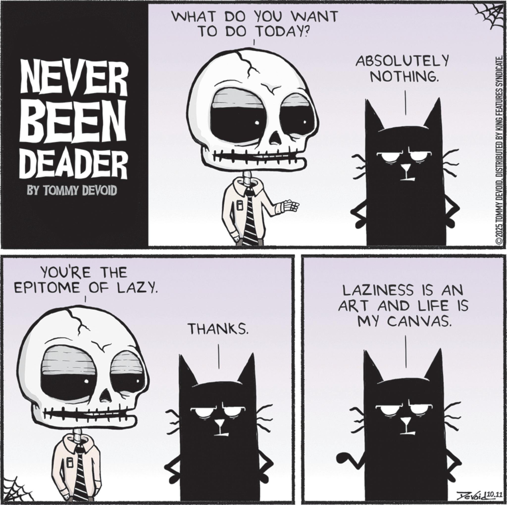 Fiction OCR: NEVER BEEN DEADER BY TOMMY DEVOID YOU'RE THE EPITOME OF LAZY. WHAT DO YOU WANT TO DO TODAY? THANKS. ABSOLUTELY NOTHING. LAZINESS IS AN ART AND LIFE IS MY CANVAS. Yevoid 10.11 ©2025 TOMMY DEVOIDDISTRIBUTED BY KING FEATURES SYNDICATE. NEVER BEEN DEADER BY TOMMY DEVOID YOU'RE THE EPITOME OF LAZY . WHAT DO YOU WANT TO DO TODAY ? THANKS . ABSOLUTELY NOTHING . LAZINESS IS AN ART AND LIFE IS MY CANVAS . Yevoid 10.11 © 2025 TOMMY DEVOIDDISTRIBUTED BY KING FEATURES SYNDICATE .