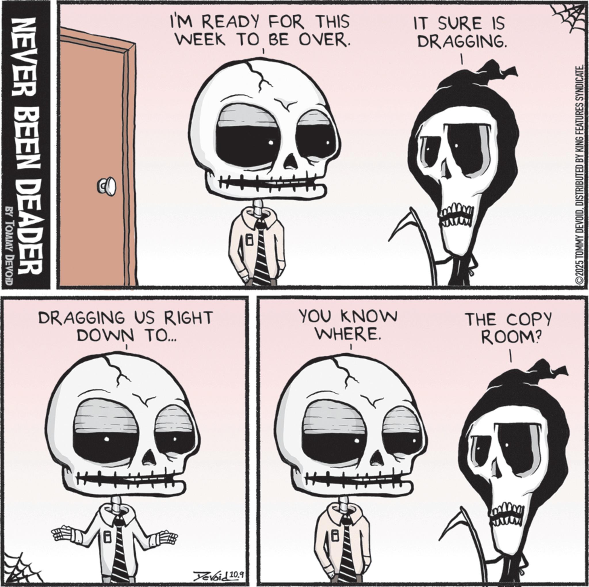Graphics OCR: NEVER BEEN DEADER BY TOMMY DEVOID CO I'M READY FOR THIS WEEK TO BE OVER. DRAGGING US RIGHT DOWN TO... H Yevoid 10.9 IT SURE IS DRAGGING. YOU KNOW WHERE. THE COPY ROOM? ©2025 TOMMY DEVOIDDISTRIBUTED BY KING FEATURES SYNDICATE. NEVER BEEN DEADER BY TOMMY DEVOID CO I'M READY FOR THIS WEEK TO BE OVER . DRAGGING US RIGHT DOWN TO ... H Yevoid 10.9 IT SURE IS DRAGGING . YOU KNOW WHERE . THE COPY ROOM ? © 2025 TOMMY DEVOIDDISTRIBUTED BY KING FEATURES SYNDICATE .