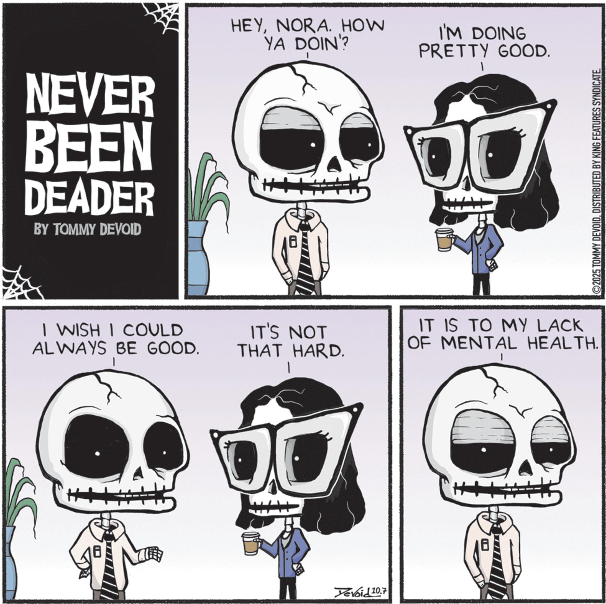 Animated cartoon OCR: NEVER BEEN DEADER BY TOMMY DEVOID HEYNORA. HOW YA DOIN'? I'M DOING PRETTY GOOD. I WISH I COULD ALWAYS BE GOOD. IT'S NOT THAT HARD. Yevoid 20.7 IT IS TO MY LACK OF MENTAL HEALTH. 2025 TOMMY DEVOIDDISTRIBUTED BY KING FEATURES SYNDICATE. NEVER BEEN DEADER BY TOMMY DEVOID HEYNORA . HOW YA DOIN ' ? I'M DOING PRETTY GOOD . I WISH I COULD ALWAYS BE GOOD . IT'S NOT THAT HARD . Yevoid 20.7 IT IS TO MY LACK OF MENTAL HEALTH . 2025 TOMMY DEVOIDDISTRIBUTED BY KING FEATURES SYNDICATE .