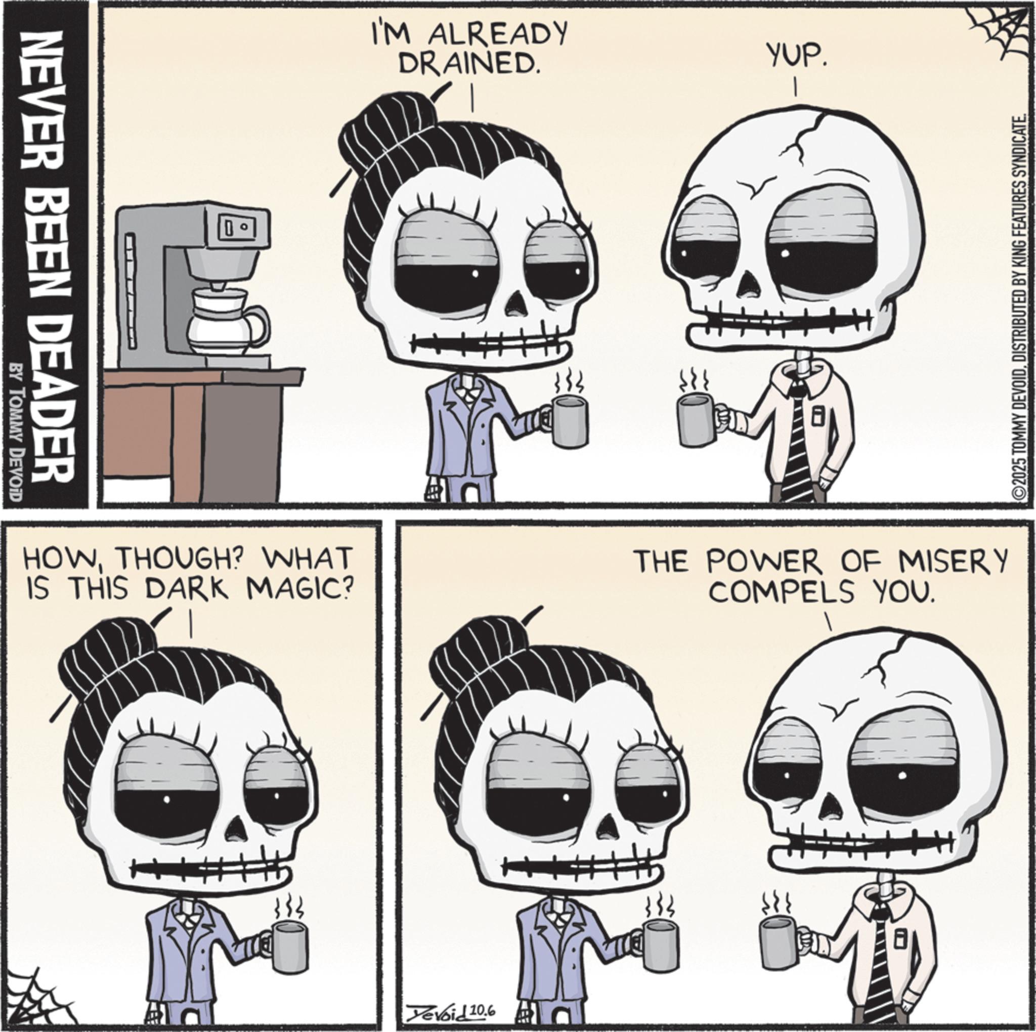 Bone OCR: NEVER BEEN DEADER BY TOMMY DEVOID I'M ALREADY DRAINED. 333 YUP. I HOWTHOUGH? WHAT IS THIS DARK MAGIC? THE POWER OF MISERY COMPELS YOU. 333 Yevoid 10.6 + ©2025 TOMMY DEVOIDDISTRIBUTED BY KING FEATURES SYNDICATE. NEVER BEEN DEADER BY TOMMY DEVOID I'M ALREADY DRAINED . 333 YUP . I HOWTHOUGH ? WHAT IS THIS DARK MAGIC ? THE POWER OF MISERY COMPELS YOU . 333 Yevoid 10.6 + © 2025 TOMMY DEVOIDDISTRIBUTED BY KING FEATURES SYNDICATE .