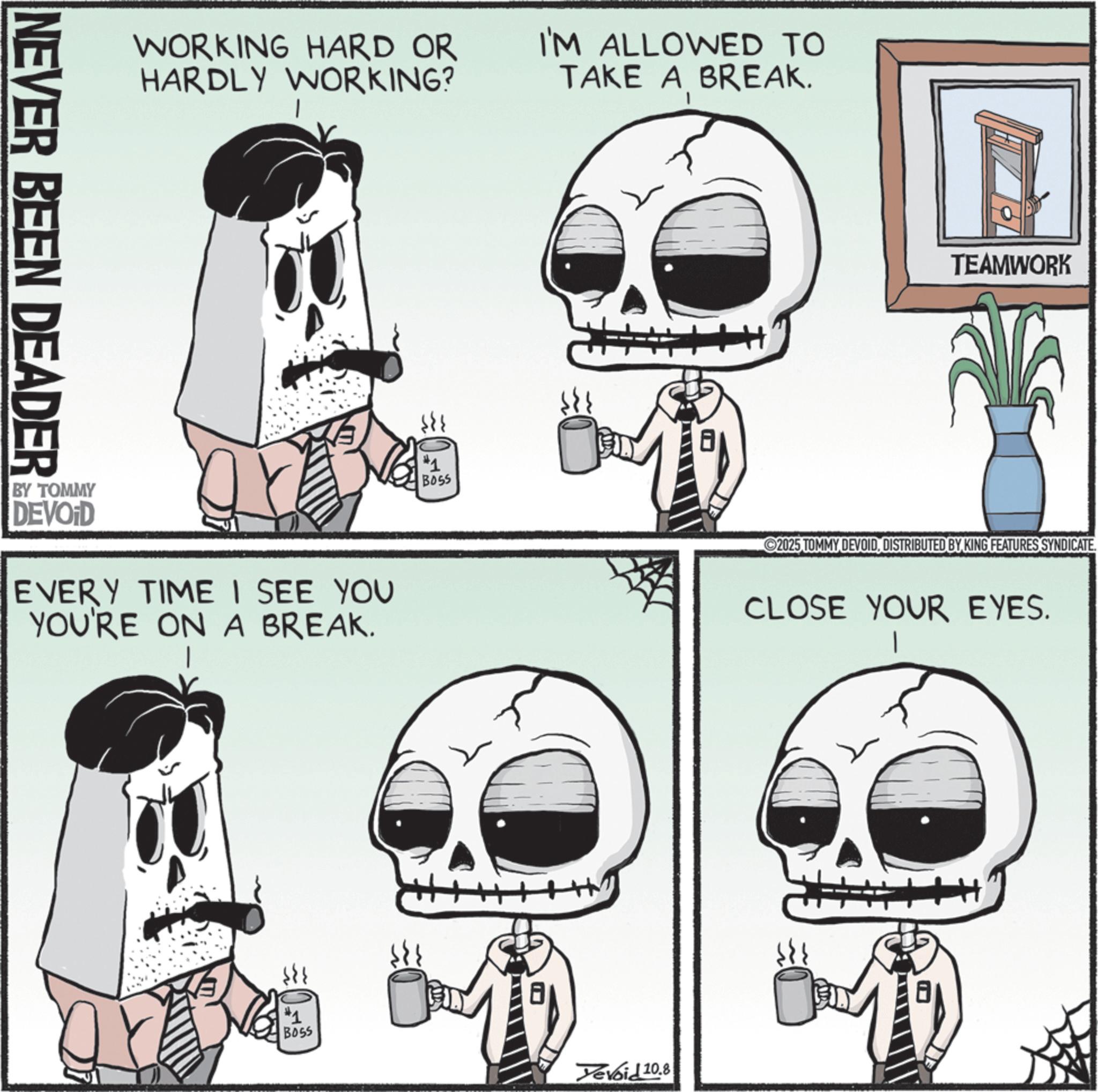 Graphics OCR: NEVER BEEN DEADER WORKING HARD OR HARDLY WORKING? I'M ALLOWED TO TAKE A BREAK. BY TOMMY DEVOID EVERY TIME I SEE YOU YOU'RE ON A BREAK. #1 BOSS #1 BOSS ? 8 Yevoid 10.8 TEAMWORK 2025 TOMMY DEVOIDDISTRIBUTED BY KING FEATURES SYNDICATE. CLOSE YOUR EYES. NEVER BEEN DEADER WORKING HARD OR HARDLY WORKING ? I'M ALLOWED TO TAKE A BREAK . BY TOMMY DEVOID EVERY TIME I SEE YOU YOU'RE ON A BREAK . # 1 BOSS # 1 BOSS ? 8 Yevoid 10.8 TEAMWORK 2025 TOMMY DEVOIDDISTRIBUTED BY KING FEATURES SYNDICATE . CLOSE YOUR EYES .