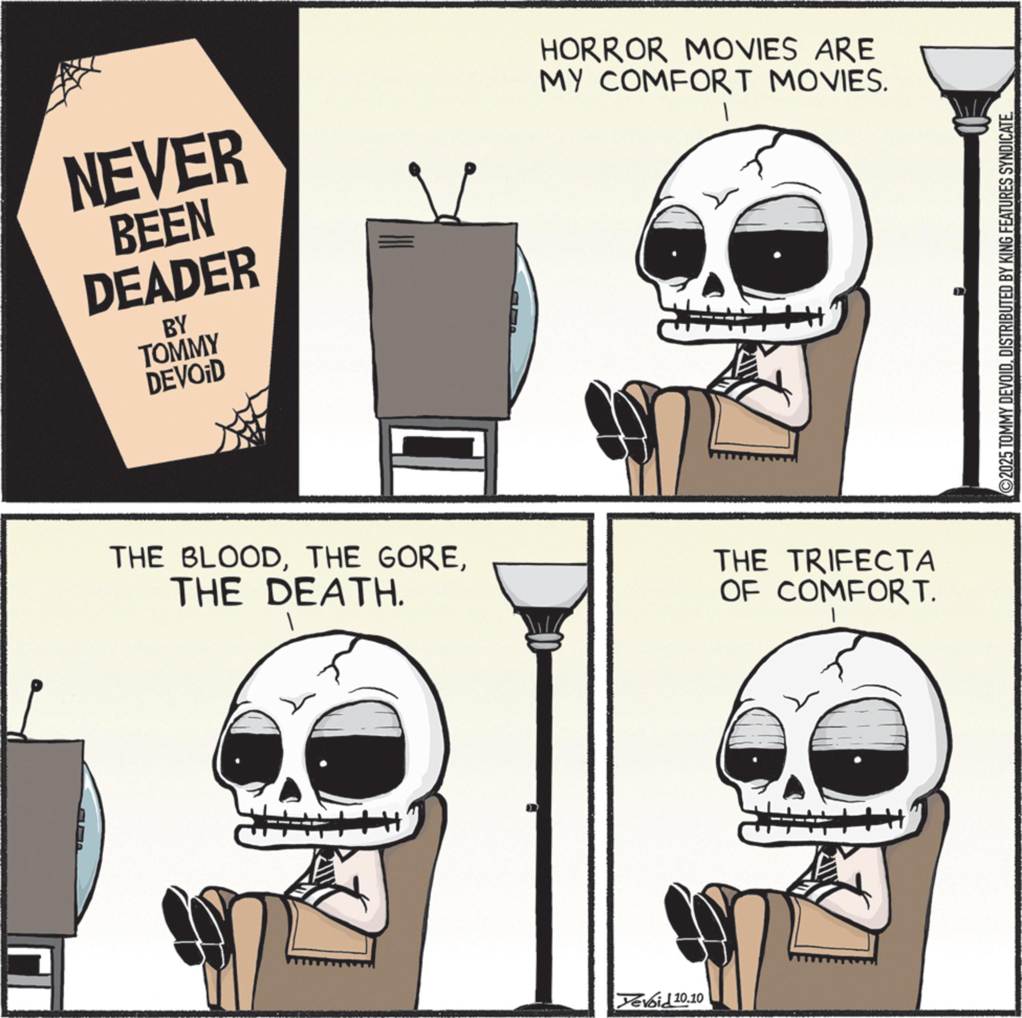 Fictional character OCR: NEVER BEEN DEADER BY TOMMY DEVOID HORROR MOVIES ARE MY COMFORT MOVIES. THE BLOODTHE DEATH. THE TRIFECTA OF COMFORT. Yevoid 10.10 2025 TOMMY DEVOIDDISTRIBUTED BY KING FEATURES SYNDICATE NEVER BEEN DEADER BY TOMMY DEVOID HORROR MOVIES ARE MY COMFORT MOVIES . THE BLOODTHE GORETHE DEATH . THE TRIFECTA OF COMFORT . Yevoid 10.10 2025 TOMMY DEVOIDDISTRIBUTED BY KING FEATURES SYNDICATE