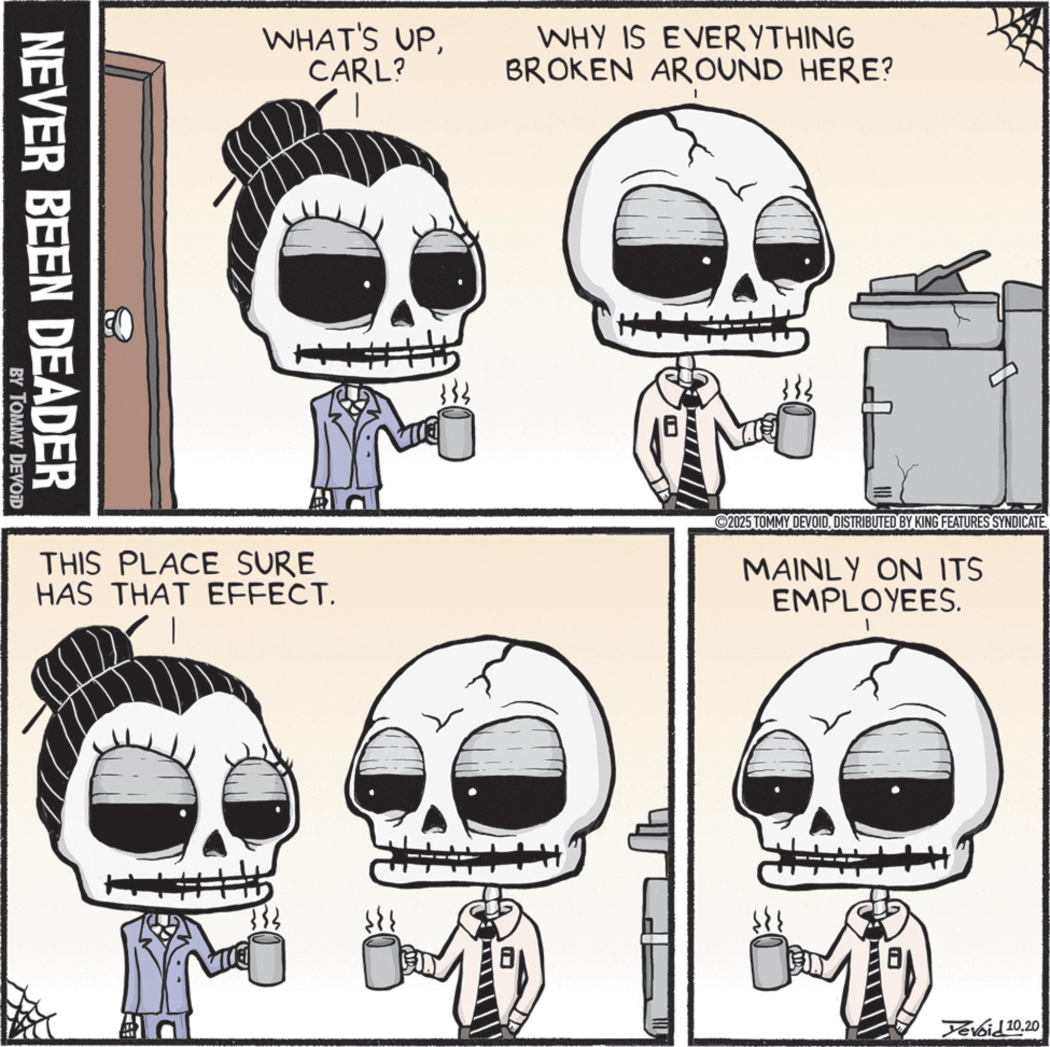 Animated cartoon OCR: NEVER BEEN DEADER BY TOMMY DEVOID WHAT'S UPCARL? WHY IS EVERYTHING BROKEN AROUND HERE? THIS PLACE SURE HAS THAT EFFECT. 2025 TOMMY DEVOIDDISTRIBUTED BY KING FEATURES SYNDICATE MAINLY ON ITS EMPLOYEES. Devoid 10.20 NEVER BEEN DEADER BY TOMMY DEVOID WHAT'S UPCARL ? WHY IS EVERYTHING BROKEN AROUND HERE ? THIS PLACE SURE HAS THAT EFFECT . 2025 TOMMY DEVOIDDISTRIBUTED BY KING FEATURES SYNDICATE MAINLY ON ITS EMPLOYEES . Devoid 10.20