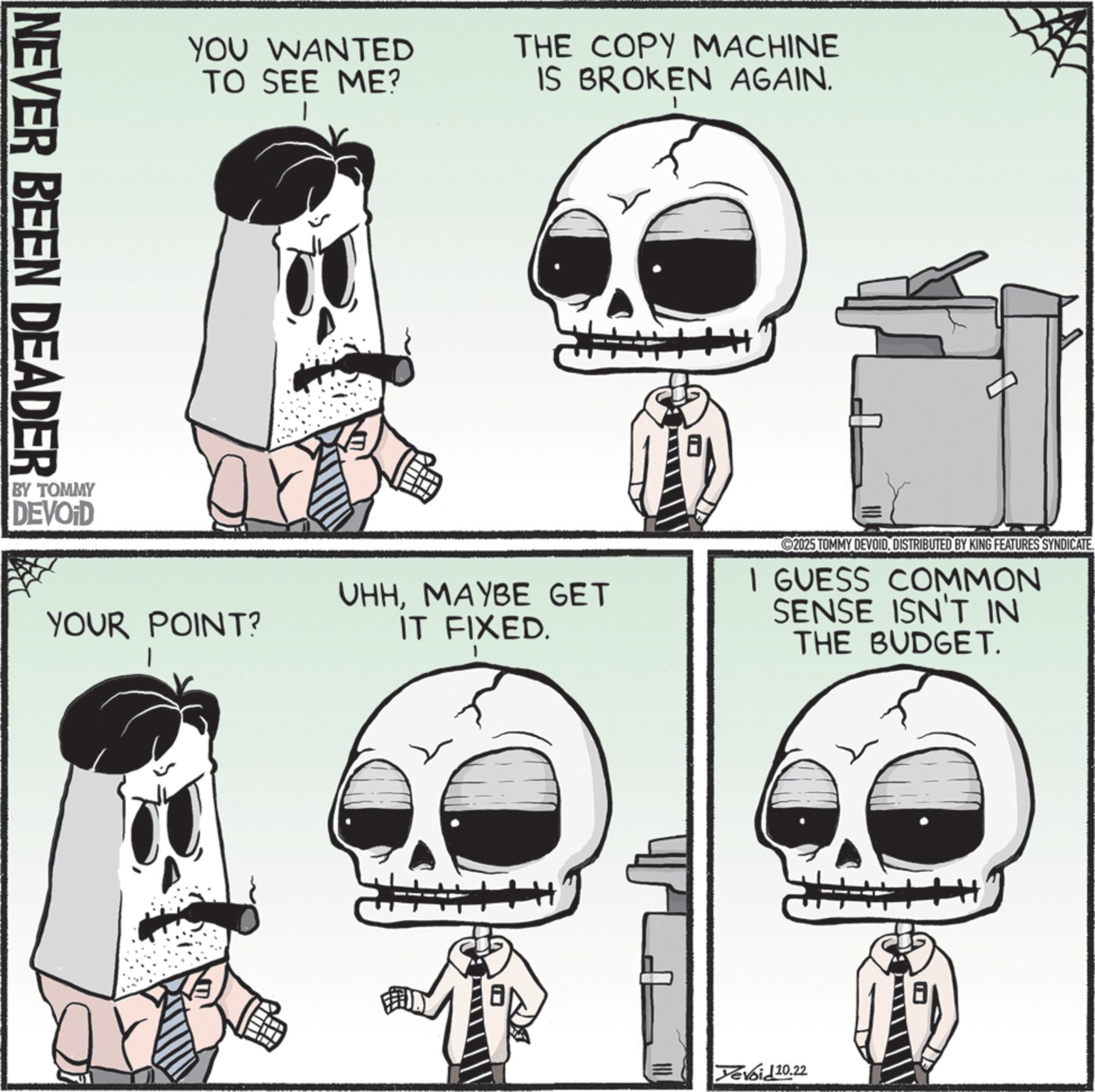 Skull OCR: NEVER BEEN DEADER BY TOMMY DEVOID YOU WANTED TO SEE ME? THE COPY MACHINE IS BROKEN AGAIN. YOUR POINT? UHHMAYBE GET IT FIXED. 2025 TOMMY DEVOIDDISTRIBUTED BY KING FEATURES SYNDICATE. I GUESS COMMON SENSE ISN'T IN THE BUDGET. Tevoid 10.22 NEVER BEEN DEADER BY TOMMY DEVOID YOU WANTED TO SEE ME ? THE COPY MACHINE IS BROKEN AGAIN . YOUR POINT ? UHHMAYBE GET IT FIXED . 2025 TOMMY DEVOIDDISTRIBUTED BY KING FEATURES SYNDICATE . I GUESS COMMON SENSE ISN'T IN THE BUDGET . Tevoid 10.22