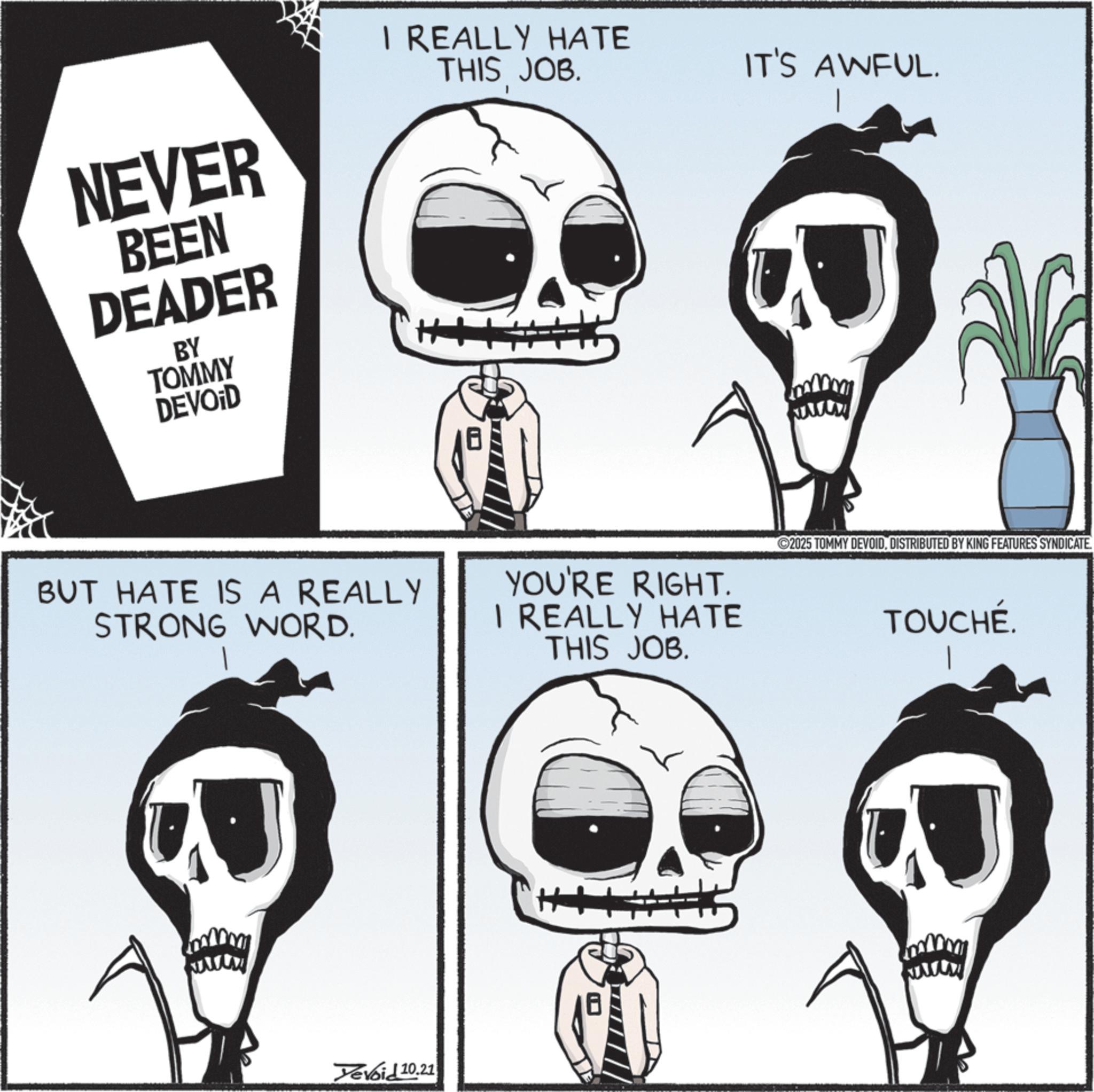 Graphics OCR: NEVER BEEN DEADER BY TOMMY DEVOID I REALLY HATE THIS JOB. IT'S AWFUL. BUT HATE IS A REALLY STRONG WORD. YOU'RE RIGHT. I REALLY HATE THIS JOB. ©2025 TOMMY DEVOIDDISTRIBUTED BY KING FEATURES SYNDICATE TOUCHÉ. www Yevoid 10.21 www NEVER BEEN DEADER BY TOMMY DEVOID I REALLY HATE THIS JOB . IT'S AWFUL . BUT HATE IS A REALLY STRONG WORD . YOU'RE RIGHT . I REALLY HATE THIS JOB . © 2025 TOMMY DEVOIDDISTRIBUTED BY KING FEATURES SYNDICATE TOUCHÉ . www Yevoid 10.21 www
