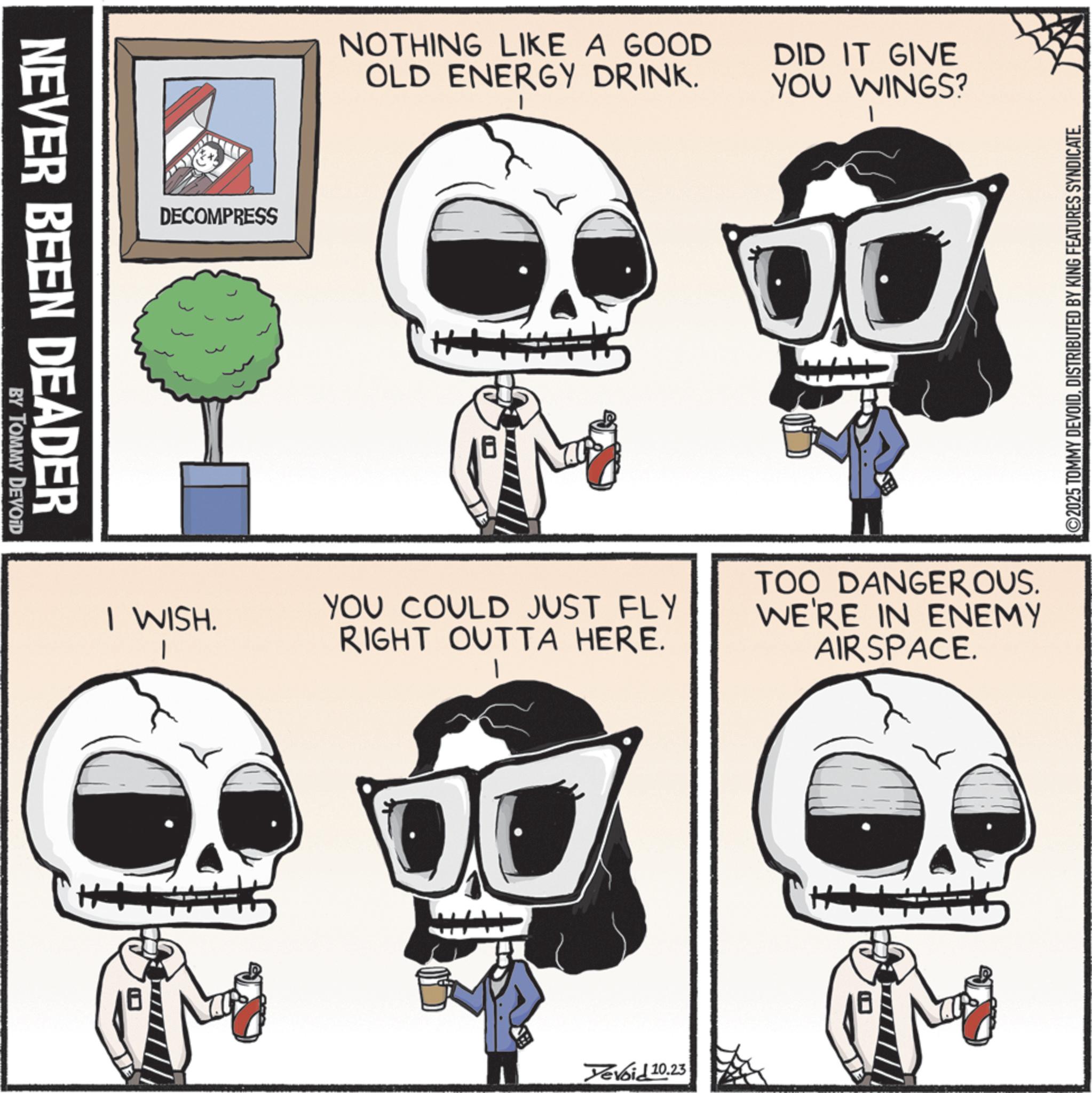 Graphic design OCR: NEVER BEEN DEADER BY TOMMY DEVOID DECOMPRESS I WISH. NOTHING LIKE A GOOD OLD ENERGY DRINK. DID IT GIVE YOU WINGS? YOU COULD JUST FLY RIGHT OUTTA HERE. TOO DANGEROUS. WE'RE IN ENEMY AIRSPACE. 00 Devoid 10.23 ©2025 TOMMY DEVOIDDISTRIBUTED BY KING FEATURES SYNDICATE. NEVER BEEN DEADER BY TOMMY DEVOID DECOMPRESS I WISH . NOTHING LIKE A GOOD OLD ENERGY DRINK . DID IT GIVE YOU WINGS ? YOU COULD JUST FLY RIGHT OUTTA HERE . TOO DANGEROUS . WE'RE IN ENEMY AIRSPACE . 00 Devoid 10.23 © 2025 TOMMY DEVOIDDISTRIBUTED BY KING FEATURES SYNDICATE .