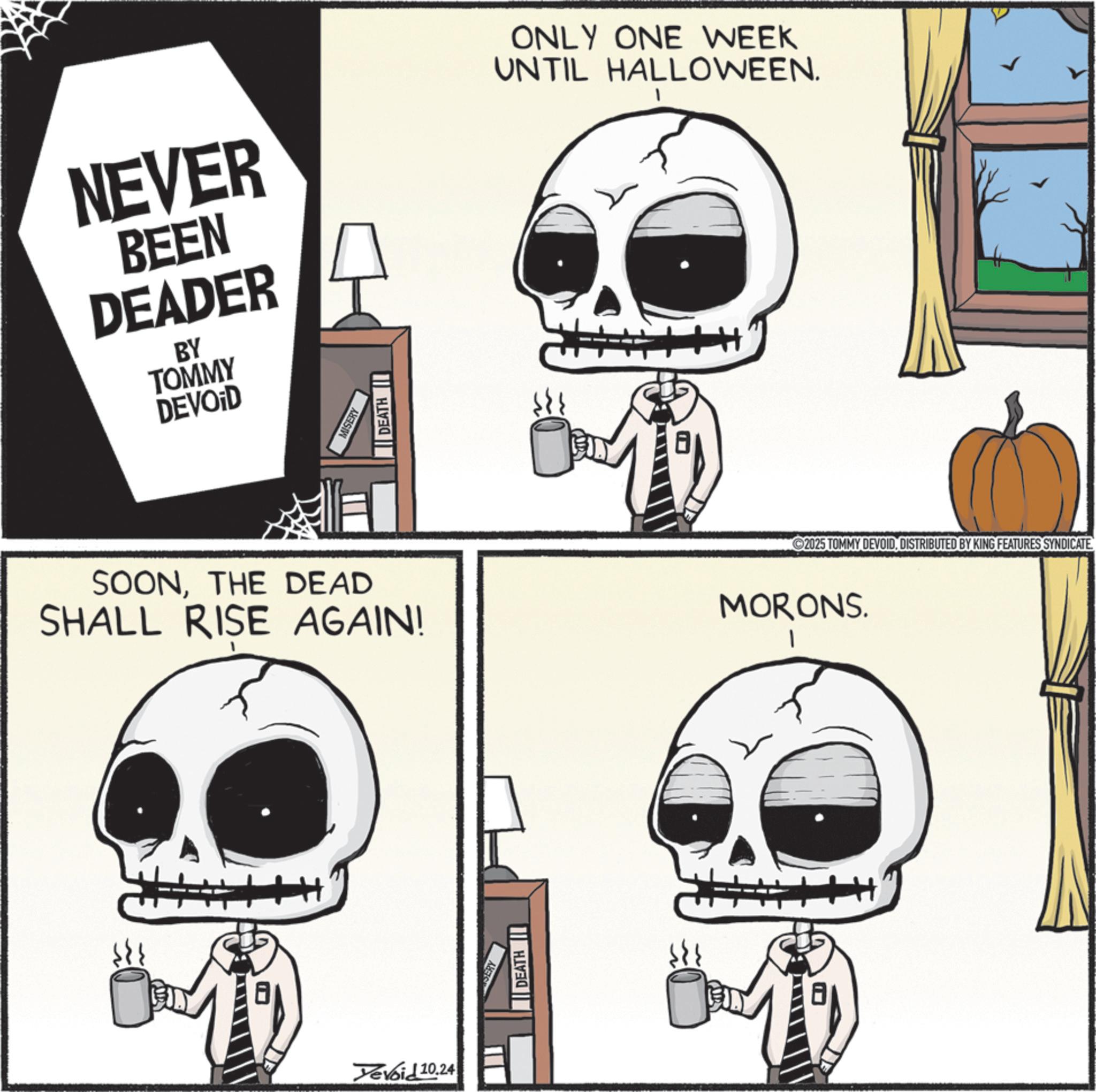 Skeleton OCR: NEVER BEEN DEADER BY ONLY ONE WEEK UNTIL HALLOWEEN. TOMMY DEVOID MISERY DEATH I SOONTHE DEAD SHALL RISE AGAIN! MORONS. I Yevoid 10.24 DEATH 2025 TOMMY DEVOIDDISTRIBUTED BY KING FEATURES SYNDICATE. NEVER BEEN DEADER BY ONLY ONE WEEK UNTIL HALLOWEEN . TOMMY DEVOID MISERY DEATH I SOONTHE DEAD SHALL RISE AGAIN ! MORONS . I Yevoid 10.24 DEATH 2025 TOMMY DEVOIDDISTRIBUTED BY KING FEATURES SYNDICATE .