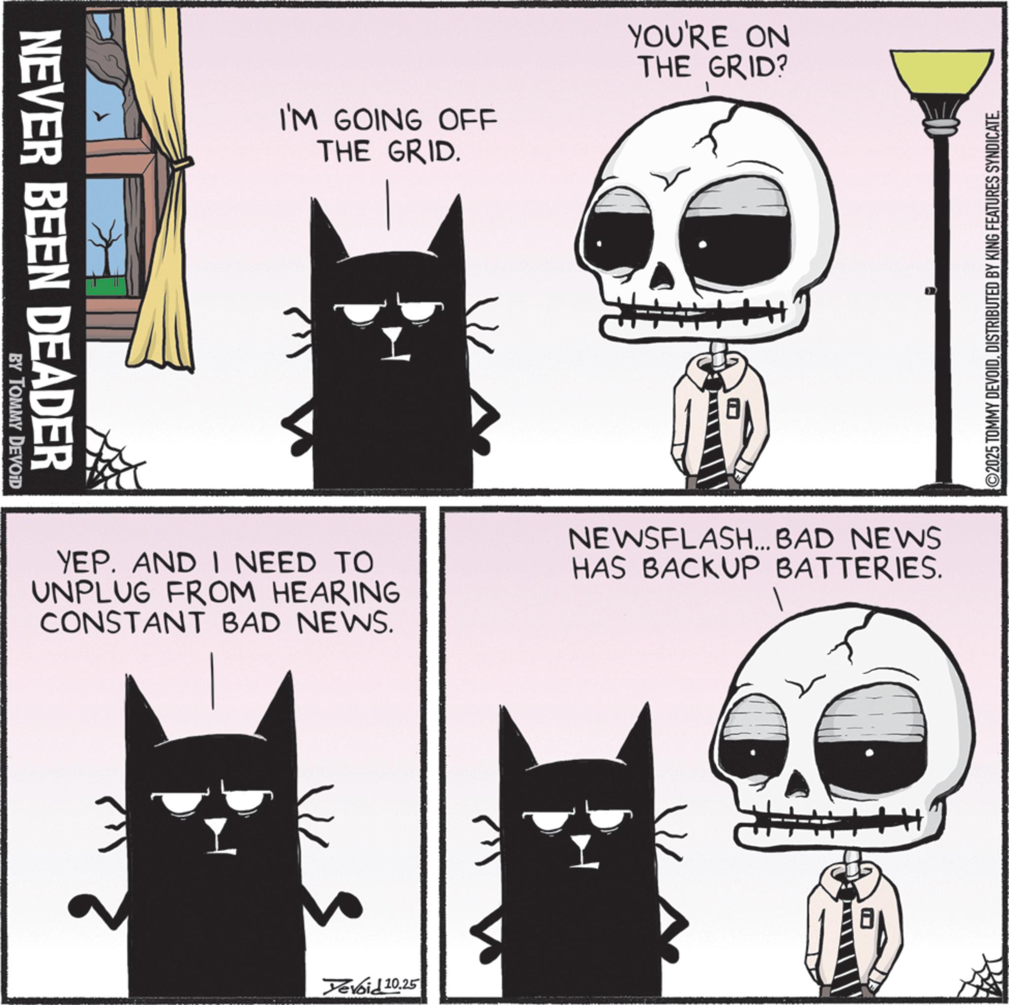 Photo caption OCR: NEVER BEEN DEADER BY TOMMY DEVOID I'M GOING OFF THE GRID. YOU'RE ON THE GRID? ©2025 TOMMY DEVOIDDISTRIBUTED BY KING FEATURES SYNDICATE. YEP. AND I NEED TO UNPLUG FROM HEARING CONSTANT BAD NEWS. NEWSFLASH... BAD NEWS HAS BACKUP BATTERIES. Yevoid 10.25 NEVER BEEN DEADER BY TOMMY DEVOID I'M GOING OFF THE GRID . YOU'RE ON THE GRID ? © 2025 TOMMY DEVOIDDISTRIBUTED BY KING FEATURES SYNDICATE . YEP . AND I NEED TO UNPLUG FROM HEARING CONSTANT BAD NEWS . NEWSFLASH ... BAD NEWS HAS BACKUP BATTERIES . Yevoid 10.25
