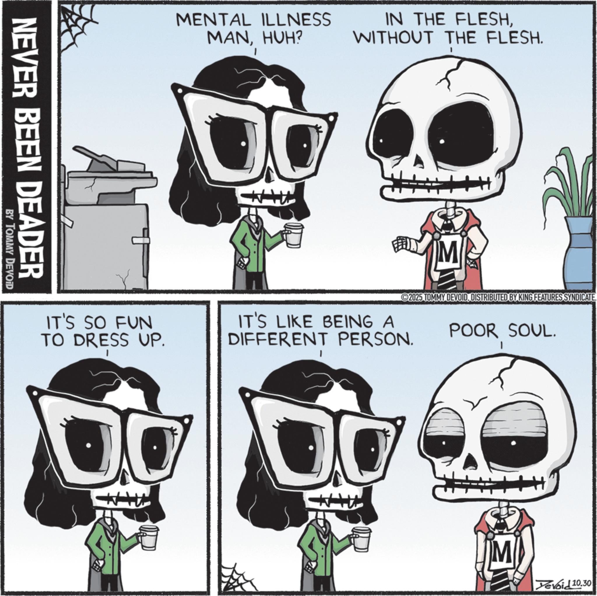 Skull OCR: NEVER BEEN DEADER BY TOMMY DEVOID MENTAL ILLNESS MANHUH? IN THE FLESHWITHOUT THE FLESH. M 2025 TOMMY DEVOIDDISTRIBUTED BY KING FEATURES SYNDICATE. IT'S SO FUN TO DRESS UP. IT'S LIKE BEING A DIFFERENT PERSON. POOR SOUL. M Yevoid 10.30 NEVER BEEN DEADER BY TOMMY DEVOID MENTAL ILLNESS MANHUH ? IN THE FLESHWITHOUT THE FLESH . M 2025 TOMMY DEVOIDDISTRIBUTED BY KING FEATURES SYNDICATE . IT'S SO FUN TO DRESS UP . IT'S LIKE BEING A DIFFERENT PERSON . POOR SOUL . M Yevoid 10.30