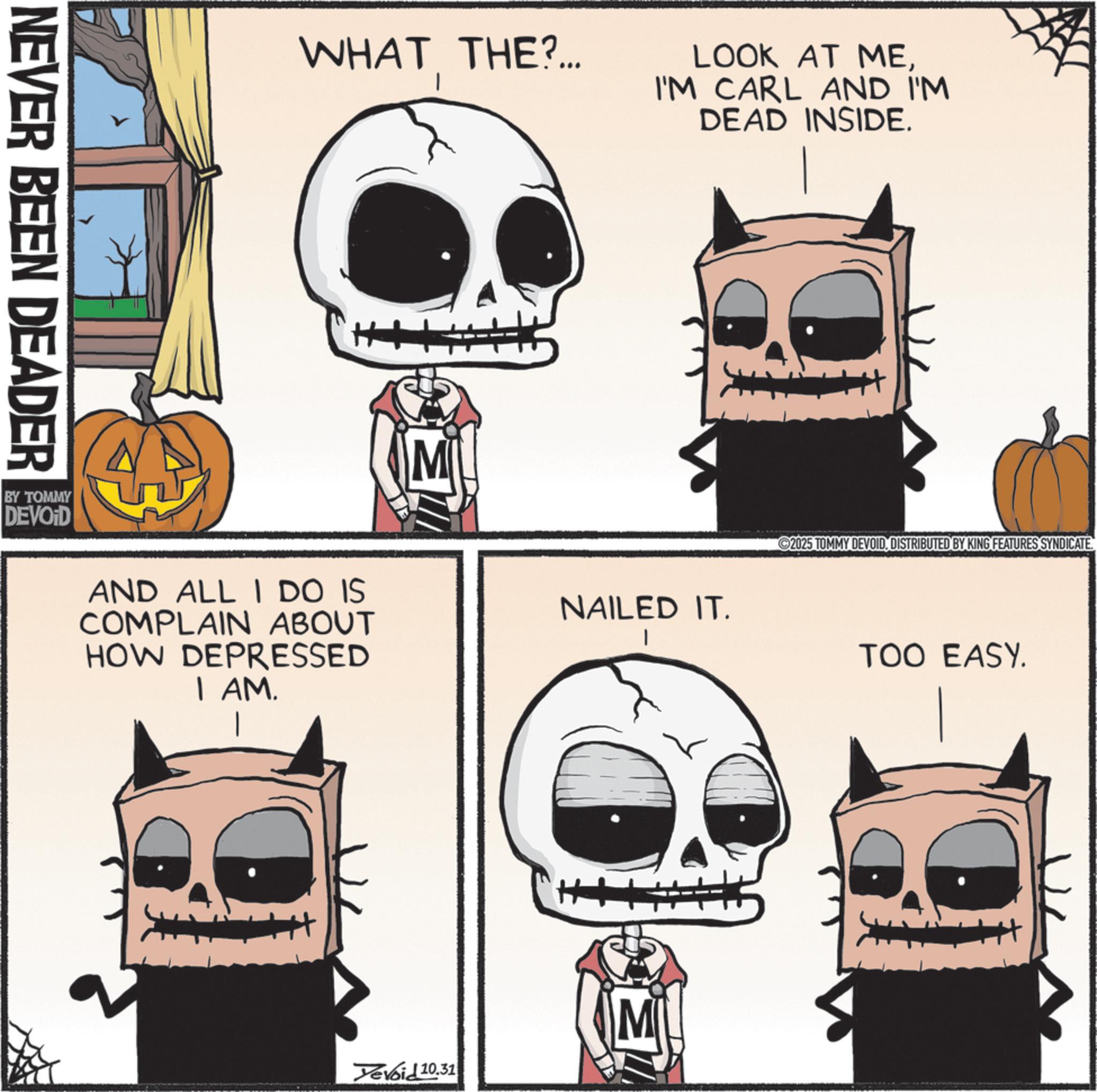 Graphic design OCR: NEVER BEEN DEADER WHAT THE?... LOOK AT MEI'M CARL AND I'M DEAD INSIDE. M BY TOMMY DEVOID AND ALL I DO IS COMPLAIN ABOUT HOW DEPRESSED I AM. NAILED IT. Yevoid 10.31 M 2025 TOMMY DEVOID. DISTRIBUTED BY KING FEATURES SYNDICATE. TOO EASY. NEVER BEEN DEADER WHAT THE ? ... LOOK AT MEI'M CARL AND I'M DEAD INSIDE . M BY TOMMY DEVOID AND ALL I DO IS COMPLAIN ABOUT HOW DEPRESSED I AM . NAILED IT . Yevoid 10.31 M 2025 TOMMY DEVOID . DISTRIBUTED BY KING FEATURES SYNDICATE . TOO EASY .