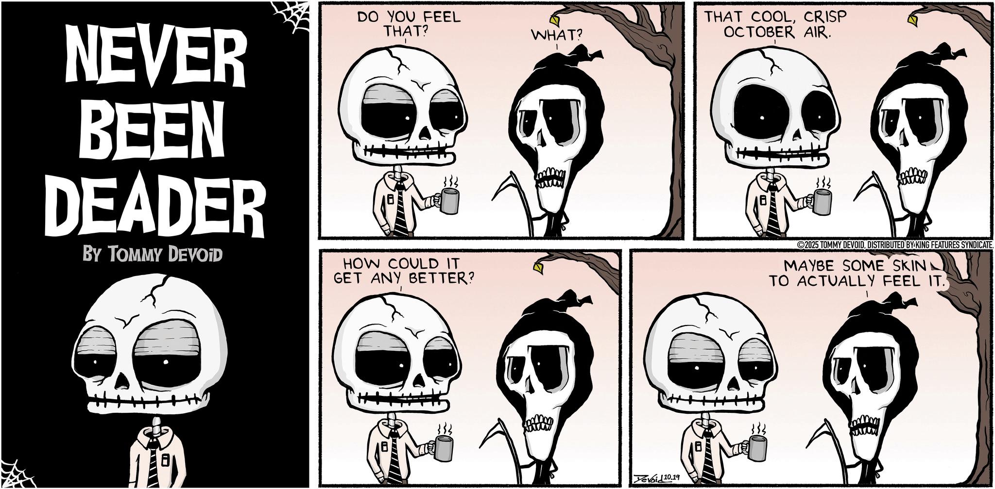 Animated cartoon OCR: NEVER BEEN DEADER BY TOMMY DEVOID DO YOU FEEL THAT? HOW COULD IT GET ANY BETTER? WHAT? Devoid 10.19 THAT COOLCRISP OCTOBER AIR. 2025 TOMMY DEVOIDDISTRIBUTED BY KING FEATURES SYNDICATE. MAYBE SOME SKIN TO ACTUALLY FEEL IT. NEVER BEEN DEADER BY TOMMY DEVOID DO YOU FEEL THAT ? HOW COULD IT GET ANY BETTER ? WHAT ? Devoid 10.19 THAT COOLCRISP OCTOBER AIR . 2025 TOMMY DEVOIDDISTRIBUTED BY KING FEATURES SYNDICATE . MAYBE SOME SKIN TO ACTUALLY FEEL IT .