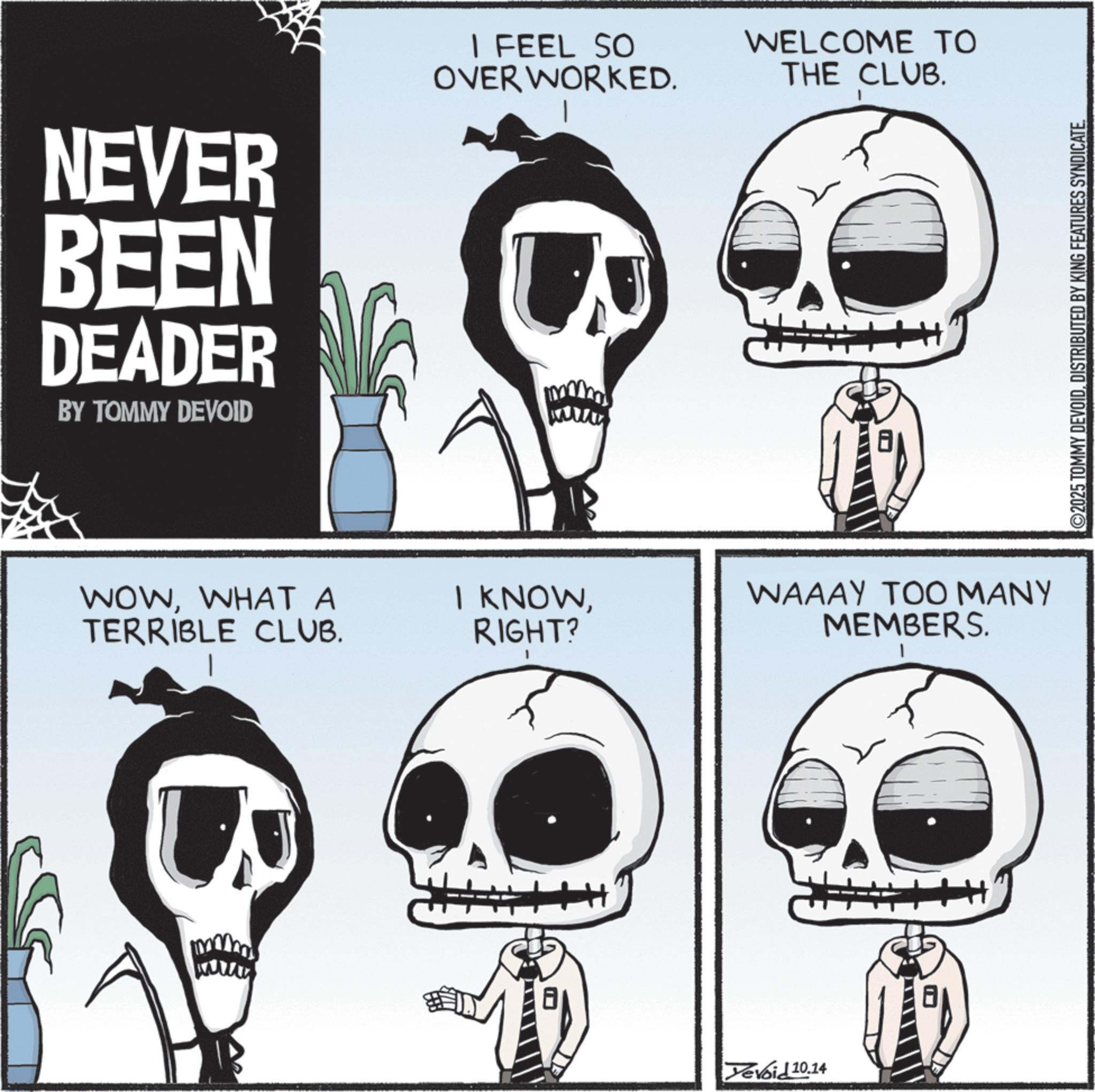 Graphics OCR: NEVER BEEN DEADER BY TOMMY DEVOID I FEEL SO OVER WORKED. WELCOME TO THE CLUB. WOWWHAT A TERRIBLE CLUB. I KNOWRIGHT? WAAAY TOO MANY MEMBERS. Yevoid 10.14 ©2025 TOMMY DEVOIDDISTRIBUTED BY KING FEATURES SYNDICATE. NEVER BEEN DEADER BY TOMMY DEVOID I FEEL SO OVER WORKED . WELCOME TO THE CLUB . WOWWHAT A TERRIBLE CLUB . I KNOWRIGHT ? WAAAY TOO MANY MEMBERS . Yevoid 10.14 © 2025 TOMMY DEVOIDDISTRIBUTED BY KING FEATURES SYNDICATE .