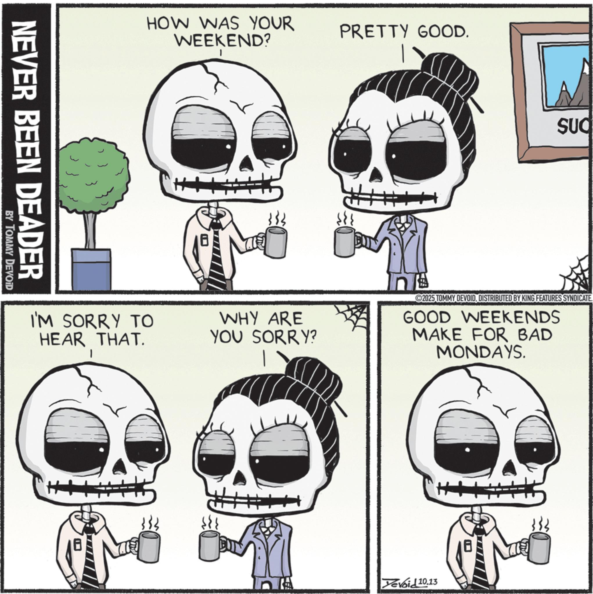 Photo caption OCR: NEVER BEEN DEADER BY TOMMY DEVOID HOW WAS YOUR WEEKEND? H+ PRETTY GOOD. SUC I'M SORRY TO HEAR THAT. I WHY ARE YOU SORRY? In 2025 TOMMY DEVOIDDISTRIBUTED BY KING FEATURES SYNDICATE GOOD WEEKENDS MAKE FOR BAD MONDAYS. Yevoid 10.13 NEVER BEEN DEADER BY TOMMY DEVOID HOW WAS YOUR WEEKEND ? H + PRETTY GOOD . SUC I'M SORRY TO HEAR THAT . I WHY ARE YOU SORRY ? In 2025 TOMMY DEVOIDDISTRIBUTED BY KING FEATURES SYNDICATE GOOD WEEKENDS MAKE FOR BAD MONDAYS . Yevoid 10.13