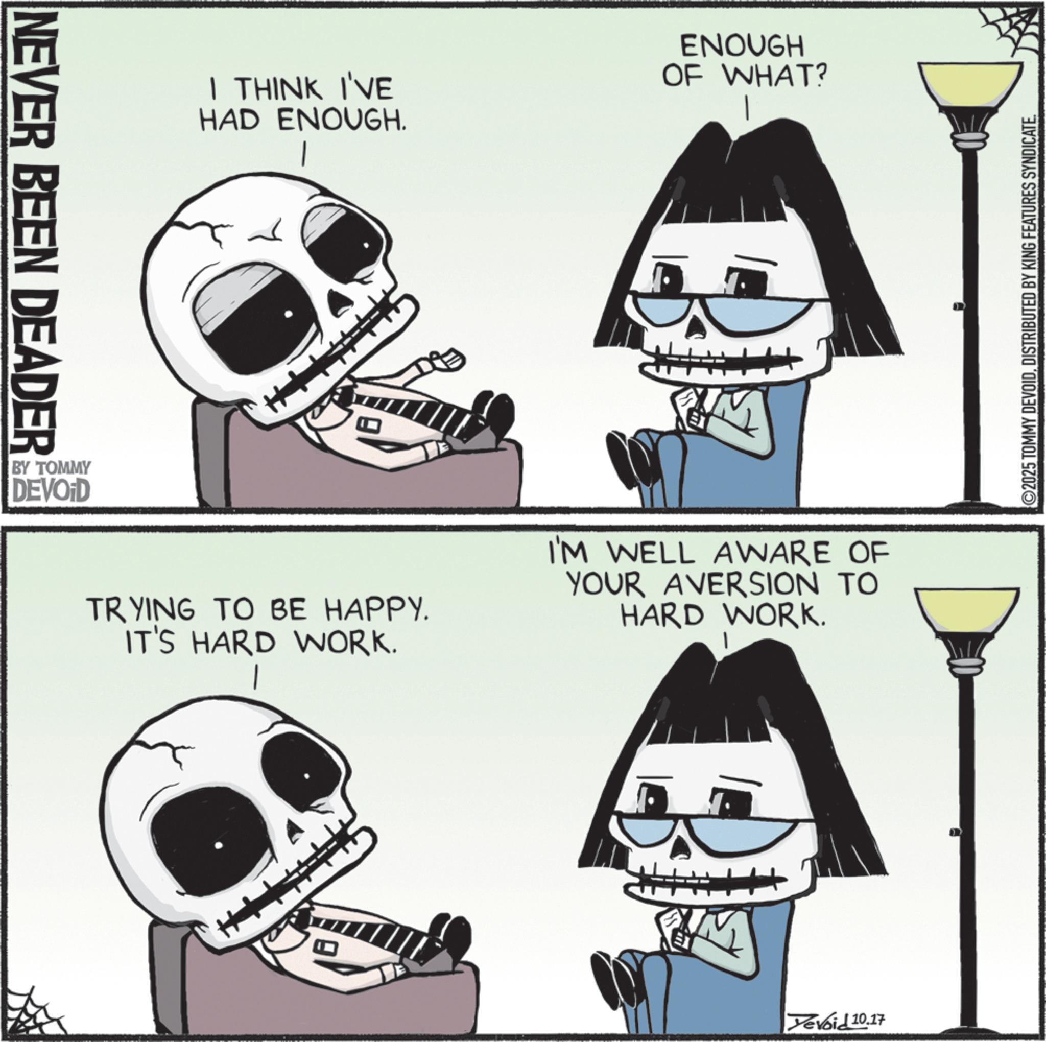 Graphics OCR: NEVER BEEN DEADER BY TOMMY DEVOID I THINK I'VE HAD ENOUGH. ENOUGH OF WHAT? TRYING TO BE HAPPY. IT'S HARD WORK. I'M WELL AWARE OF YOUR AVERSION TO HARD WORK. Yevoid 10.17 ©2025 TOMMY DEVOIDDISTRIBUTED BY KING FEATURES SYNDICATE. NEVER BEEN DEADER BY TOMMY DEVOID I THINK I'VE HAD ENOUGH . ENOUGH OF WHAT ? TRYING TO BE HAPPY . IT'S HARD WORK . I'M WELL AWARE OF YOUR AVERSION TO HARD WORK . Yevoid 10.17 © 2025 TOMMY DEVOIDDISTRIBUTED BY KING FEATURES SYNDICATE .
