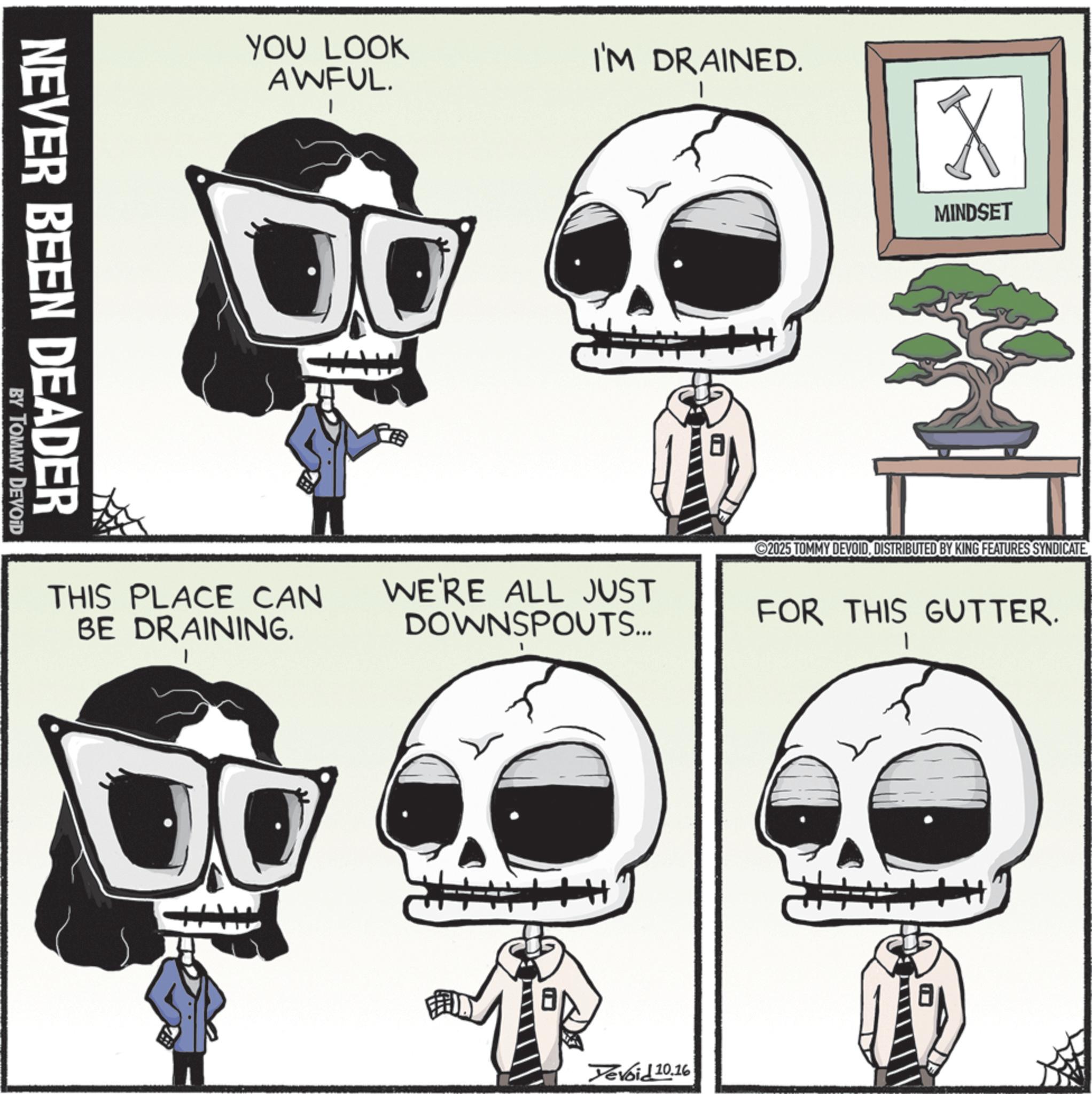 Graphic design OCR: YOU LOOK AWFUL. I'M DRAINED. NEVER BEEN DEADER BY TOMMY DEVOID MINDSET 2025 TOMMY DEVOIDDISTRIBUTED BY KING FEATURES SYNDICATE THIS PLACE CAN BE DRAINING. WE'RE ALL JUST DOWNSPOUTS... FOR THIS GUTTER. Yevoid 10.16 YOU LOOK AWFUL . I'M DRAINED . NEVER BEEN DEADER BY TOMMY DEVOID MINDSET 2025 TOMMY DEVOIDDISTRIBUTED BY KING FEATURES SYNDICATE THIS PLACE CAN BE DRAINING . WE'RE ALL JUST DOWNSPOUTS ... FOR THIS GUTTER . Yevoid 10.16