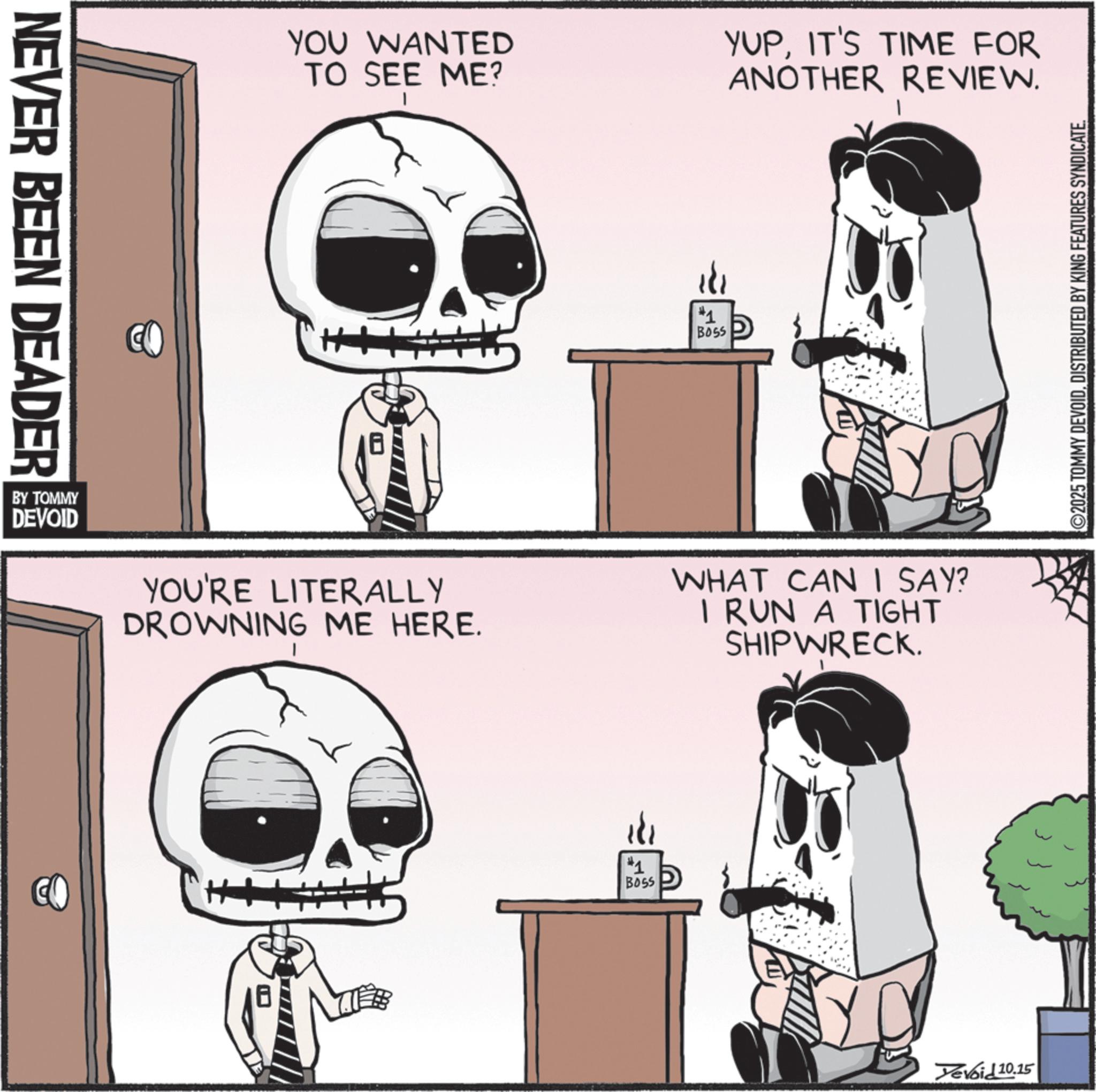 Skeleton OCR: NEVER BEEN DEADER YOU WANTED TO SEE ME? YUPIT'S TIME FOR ANOTHER REVIEW. ++ 181 #1 BOSS BY TOMMY DEVOID YOU'RE LITERALLY DROWNING ME HERE. WHAT CAN I SAY? I RUN A TIGHT SHIPWRECK. #1 BOSS Devoid 10.15 ©2025 TOMMY DEVOIDDISTRIBUTED BY KING FEATURES SYNDICATE. NEVER BEEN DEADER YOU WANTED TO SEE ME ? YUPIT'S TIME FOR ANOTHER REVIEW . ++ 181 # 1 BOSS BY TOMMY DEVOID YOU'RE LITERALLY DROWNING ME HERE . WHAT CAN I SAY ? I RUN A TIGHT SHIPWRECK . # 1 BOSS Devoid 10.15 © 2025 TOMMY DEVOIDDISTRIBUTED BY KING FEATURES SYNDICATE .