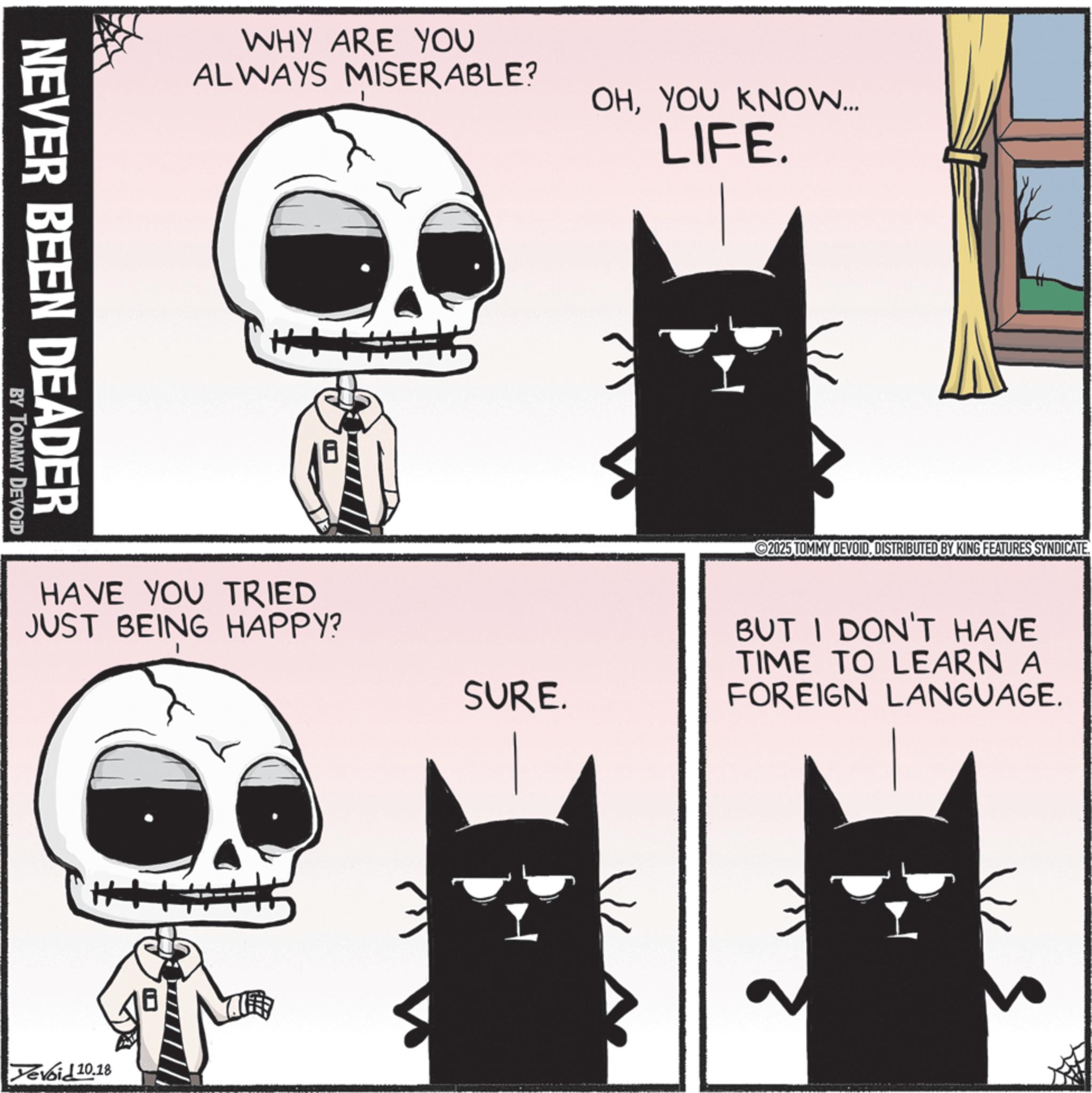 Photo caption OCR: NEVER BEEN DEADER BY TOMMY DEVOID WHY ARE YOU ALWAYS MISERABLE? OHYOU KNOW... LIFE. 2025 TOMMY DEVOIDDISTRIBUTED BY KING FEATURES SYNDICATE. HAVE YOU TRIED JUST BEING HAPPY? SURE. BUT I DON'T HAVE TIME TO LEARN A FOREIGN LANGUAGE. Devoid 10.18 NEVER BEEN DEADER BY TOMMY DEVOID WHY ARE YOU ALWAYS MISERABLE ? OHYOU KNOW ... LIFE . 2025 TOMMY DEVOIDDISTRIBUTED BY KING FEATURES SYNDICATE . HAVE YOU TRIED JUST BEING HAPPY ? SURE . BUT I DON'T HAVE TIME TO LEARN A FOREIGN LANGUAGE . Devoid 10.18