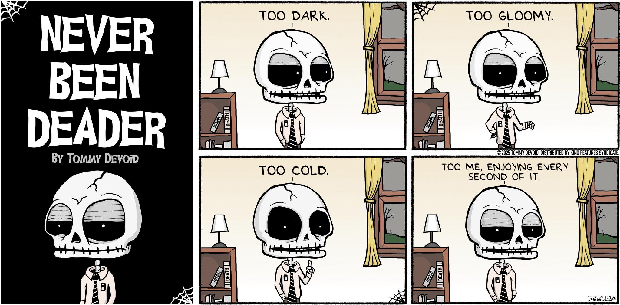 Animated cartoon OCR: NEVER BEEN DEADER BY TOMMY DEVOID DEATH DEATH I TOO DARK. TOO GLOOMY. DEATH II TOO COLD. 2025 TOMMY DEVOIDDISTRIBUTED BY KING FEATURES SYNDICATE. TOO MEENJOYING EVERY SECOND OF IT. DEATH Devoid 10.26 NEVER BEEN DEADER BY TOMMY DEVOID DEATH DEATH I TOO DARK . TOO GLOOMY . DEATH II TOO COLD . 2025 TOMMY DEVOIDDISTRIBUTED BY KING FEATURES SYNDICATE . TOO MEENJOYING EVERY SECOND OF IT . DEATH Devoid 10.26