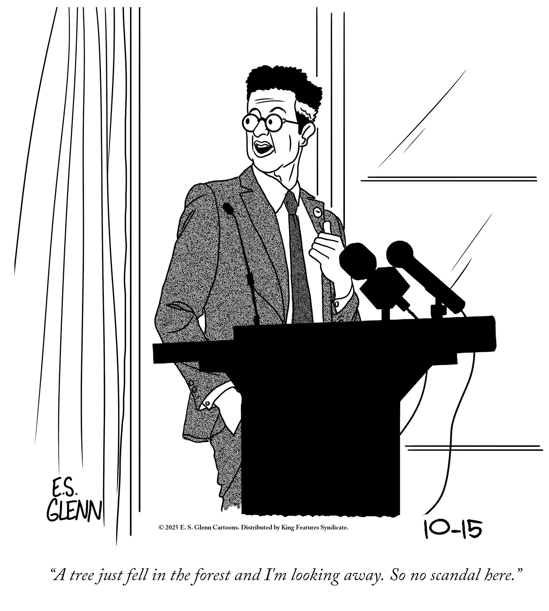 Pleased OCR: E.S. ELENN GLENN © 2025 E. S. Glenn Cartoons. Distributed by King Features Syndicate. 10-15 “A tree just fell in the forest and I'm looking away. So no scandal here.” E.S. ELENN GLENN © 2025 E. S. Glenn Cartoons . Distributed by King Features Syndicate . 10-15 “ A tree just fell in the forest and I'm looking away . So no scandal here . ”