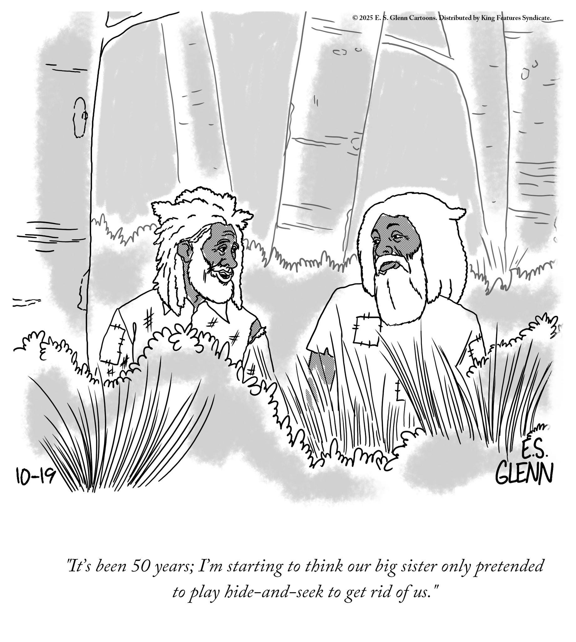 Sketch OCR: 10-19 ©2025 E. S. Glenn Cartoons. Distributed by King Features Syndicate. E.S. GLENN "It's been 50 years; I'm starting to think our big sister only pretended to play hide-and-seek to get rid of us. " 10-19 © 2025 E. S. Glenn Cartoons . Distributed by King Features Syndicate . E.S. GLENN " It's been 50 years ; I'm starting to think our big sister only pretended to play hide - and - seek to get rid of us . "