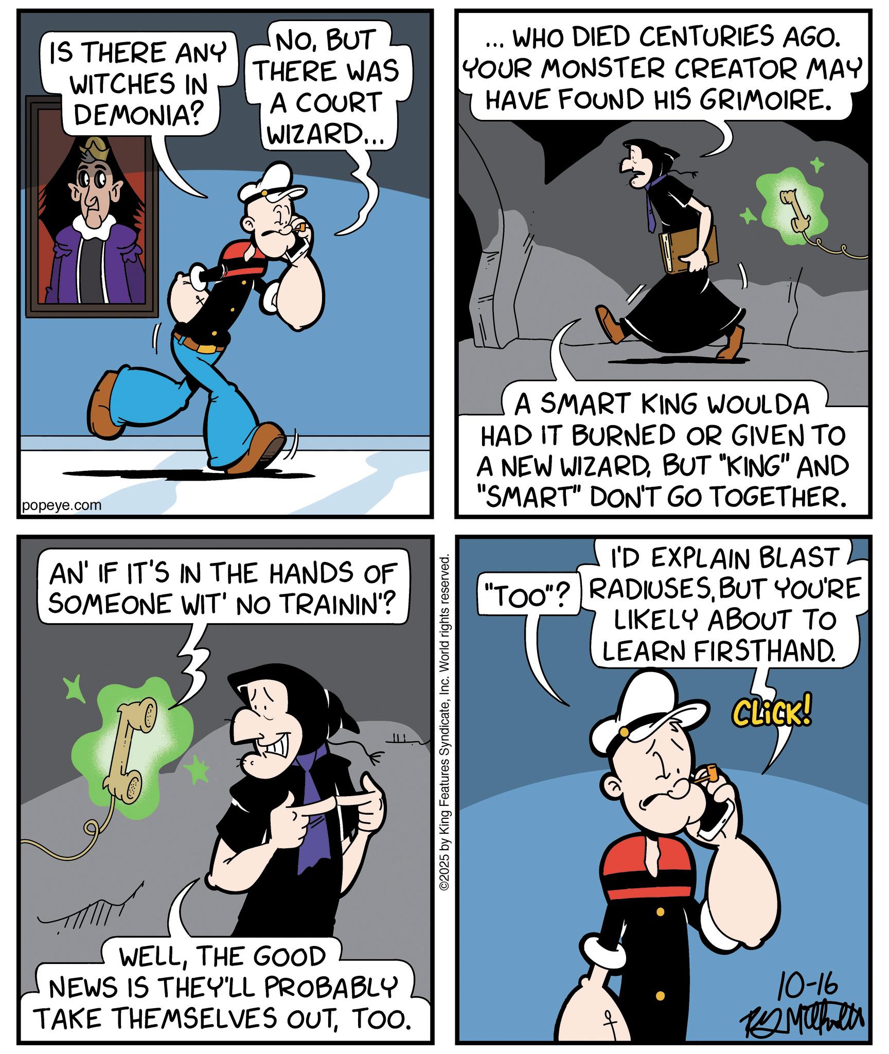 Publication OCR: IS THERE ANY WITCHES IN DEMONIA? NOBUT THERE WAS A COURT WIZARD... ... WHO DIED CENTURIES AGO. YOUR MONSTER CREATOR MAY HAVE FOUND HIS GRIMOIRE. popeye.com AN' IF IT'S IN THE HANDS OF SOMEONE WIT' NO TRAININ'? WELLTHE GOOD NEWS IS THEY'LL PROBABLY TAKE THEMSELVES OUTTOO. ©2025 by King Features SyndicateInc. World rights reserved. A SMART KING WOULDA HAD IT BURNED OR GIVEN TO A NEW WIZARDBUT "KING" AND "SMART" DON'T GO TOGETHER. I'D EXPLAIN BLAST "Too"? RADIUSESBUT YOU'RE LIKELY ABOUT TO LEARN FIRSTHAND. CLICK! t 10-16 Maher IS THERE ANY WITCHES IN DEMONIA ? NOBUT THERE WAS A COURT WIZARD ... ... WHO DIED CENTURIES AGO . YOUR MONSTER CREATOR MAY HAVE FOUND HIS GRIMOIRE . popeye.com AN ' IF IT'S IN THE HANDS OF SOMEONE WIT ' NO TRAININ ' ? WELLTHE GOOD NEWS IS THEY'LL PROBABLY TAKE THEMSELVES OUTTOO . © 2025 by King Features SyndicateInc. World rights reserved . A SMART KING WOULDA HAD IT BURNED OR GIVEN TO A NEW WIZARDBUT " KING " AND " SMART " DON'T GO TOGETHER . I'D EXPLAIN BLAST " Too " ? RADIUSESBUT YOU'RE LIKELY ABOUT TO LEARN FIRSTHAND . CLICK ! t 10-16 Maher