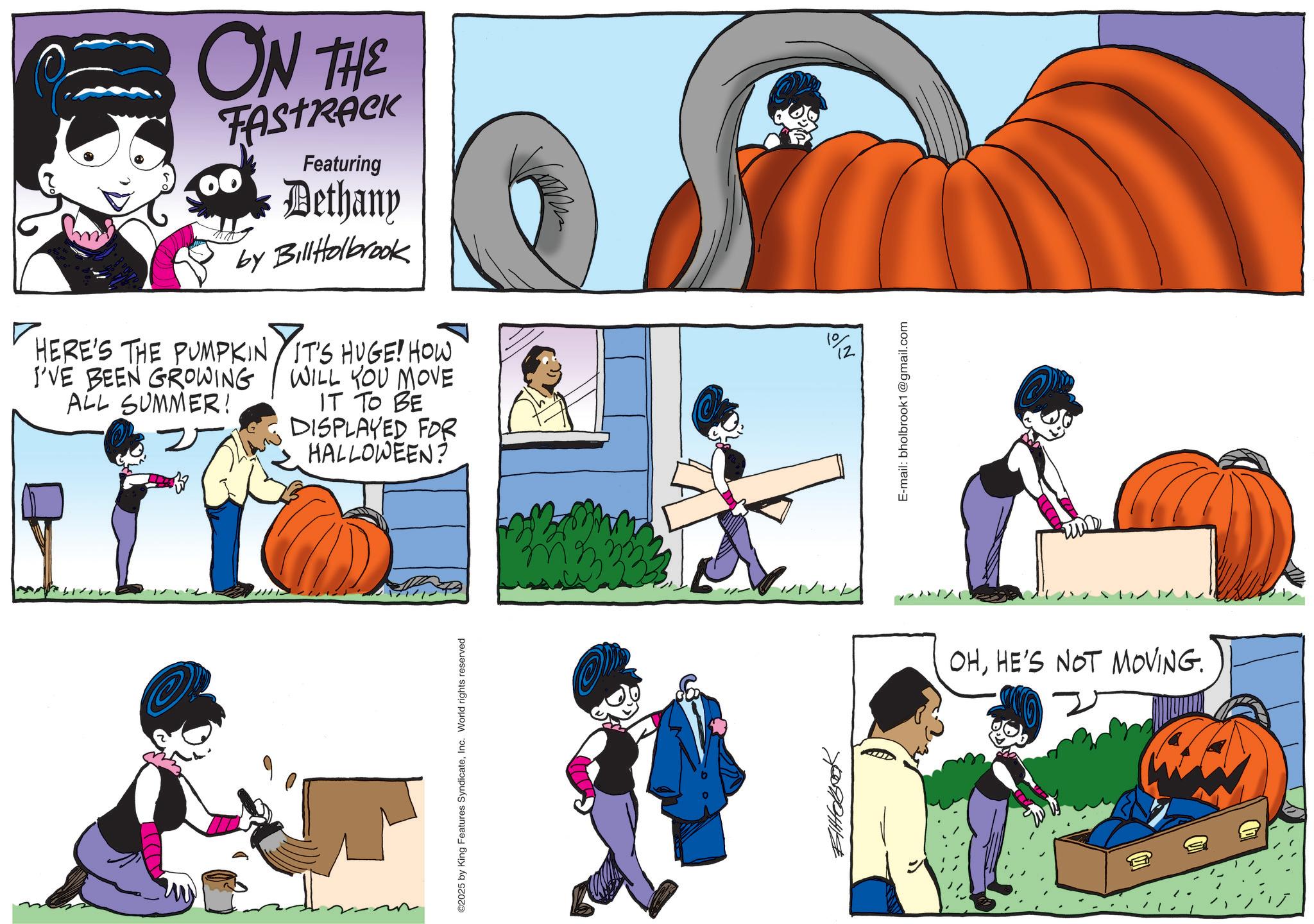 Comics OCR: ON THE FASTRACK Featuring Dethany by BillHolbrook HERE'S THE PUMPKIN I'VE BEEN GROWING ALL SUMMER! 2 IT'S HUGE! HOW WILL YOU MOVE IT TO BE DISPLAYED FOR HALLOWEEN? ©2025 by King Features SyndicateInc. World rights reserved Eltobook // 1%2 E-mail: bholbrook1@gmail.com um OHHE'S NOT MOVING. ON THE FASTRACK Featuring Dethany by BillHolbrook HERE'S THE PUMPKIN I'VE BEEN GROWING ALL SUMMER ! 2 IT'S HUGE ! HOW WILL YOU MOVE IT TO BE DISPLAYED FOR HALLOWEEN ? © 2025 by King Features SyndicateInc. World rights reserved Eltobook // 1 % 2 E - mail : bholbrook1@gmail.com um OHHE'S NOT MOVING .