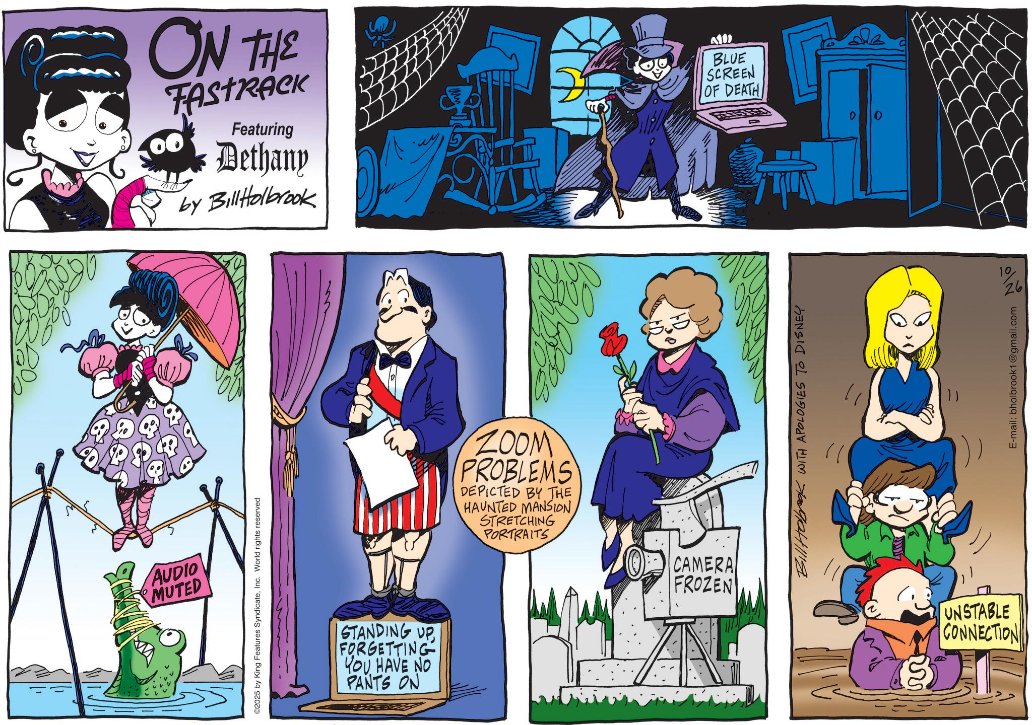 Comics OCR: AUDIO MUTED ©2025 by King Features SyndicateInc. World rights reserved ON THE FASTRACK Featuring Dethany by BillHolbrook AND BLUE SCREEN OF DEATH STANDING UP FORGETTING YOU HAVE NO PANTS ON ZOOM PROBLEMS DEPICTED BY THE HAUNTED MANSIONSTRETCHING PORTRAITS CAMERA FROZEN AN Bill Holbrook WITH APOLOGIES TO DISNEY UNSTABLE CONNECTION E-mail: bholbrook1@gmail.com 10 26 AUDIO MUTED © 2025 by King Features SyndicateInc. World rights reserved ON THE FASTRACK Featuring Dethany by BillHolbrook AND BLUE SCREEN OF DEATH STANDING UP FORGETTING YOU HAVE NO PANTS ON ZOOM PROBLEMS DEPICTED BY THE HAUNTED MANSIONSTRETCHING PORTRAITS CAMERA FROZEN AN Bill Holbrook WITH APOLOGIES TO DISNEY UNSTABLE CONNECTION E - mail : bholbrook1@gmail.com 10 26