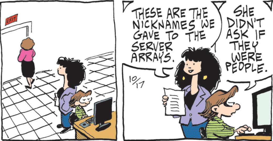 Animated cartoon OCR: EXIT THESE ARE THE NICKNAMES WE GAVE TO THE SERVER ARRAYS. 10/1 ?????? SHE DIDN'T ASK IF THEY WERE PEOPLE. EXIT THESE ARE THE NICKNAMES WE GAVE TO THE SERVER ARRAYS . 10/1 ?????? SHE DIDN'T ASK IF THEY WERE PEOPLE .