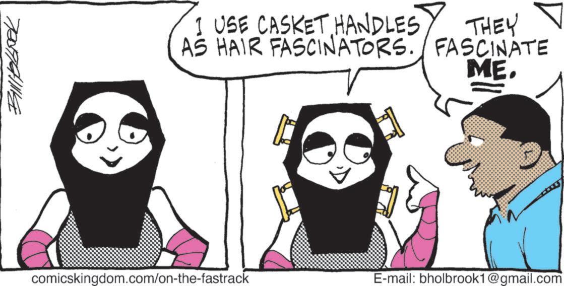 Fictional character OCR: 70077411114 I USE CASKET HANDLES THEY AS HAIR FASCINATORS. FASCINATE ME. comicskingdom.com/on-the-fastrack E-mail: bholbrook1@gmail.com 70077411114 I USE CASKET HANDLES THEY AS HAIR FASCINATORS . FASCINATE ME . comicskingdom.com/on-the-fastrack E - mail : bholbrook1@gmail.com