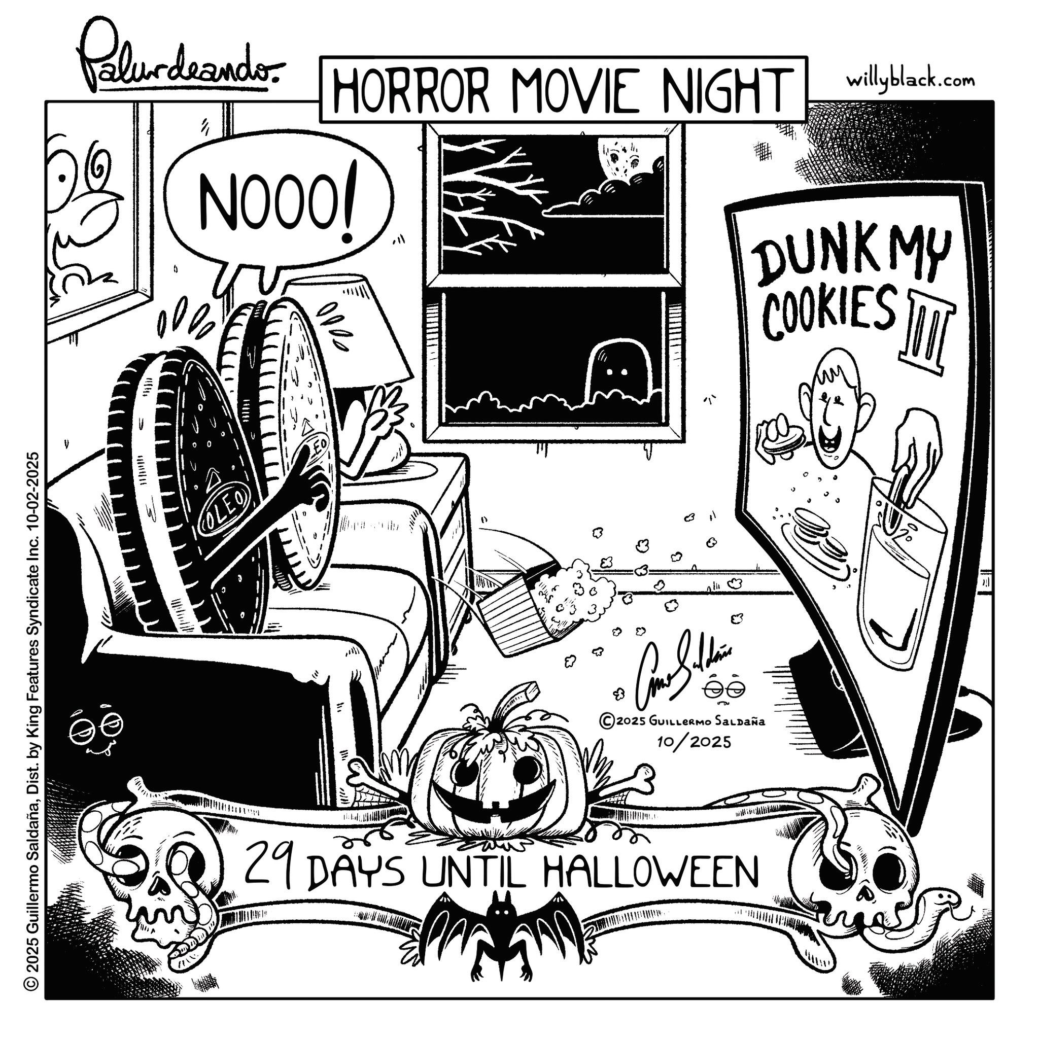 Fiction OCR: © 2025 Guillermo SaldañaDist. by King Features Syndicate Inc. 10-02-2025 W ? OLEO Palurdeando DQ HORROR MOVIE NIGHT willyblack.com NOOO! BIB 2000 " 3 29 DAYS UNTIL HALLOWEEN 2025 GUILLERMO SALDAÑA 10/2025 ? DUNKMY COOKIES !!! ? ? © 2025 Guillermo SaldañaDist . by King Features Syndicate Inc. 10-02-2025 W ? OLEO Palurdeando DQ HORROR MOVIE NIGHT willyblack.com NOOO ! BIB 2000 " 3 29 DAYS UNTIL HALLOWEEN 2025 GUILLERMO SALDAÑA 10/2025 ? DUNKMY COOKIES !!! ? ?