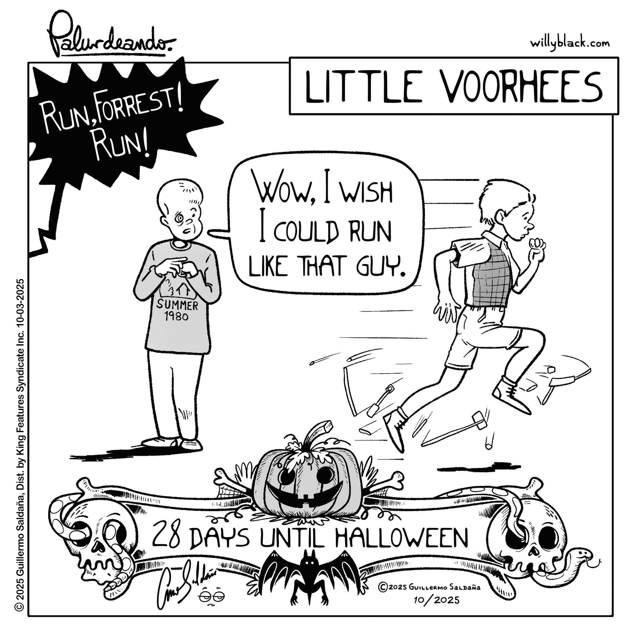 Line art OCR: © 2025 Guillermo SaldañaDist. by King Features Syndicate Inc. 10-03-2025 Palurdeando RUNFORREST! RUN! SUMMER 1980 willyblack.com LITTLE VOORHEES WOWI WISH I COULD RUN LIKE THAT GUY. 28 DAYS UNTIL HALLOWEEN ©2025 GUILLERMO SALDAÑA 10/2025 © 2025 Guillermo SaldañaDist . by King Features Syndicate Inc. 10-03-2025 Palurdeando RUNFORREST ! RUN ! SUMMER 1980 willyblack.com LITTLE VOORHEES WOWI WISH I COULD RUN LIKE THAT GUY . 28 DAYS UNTIL HALLOWEEN © 2025 GUILLERMO SALDAÑA 10/2025