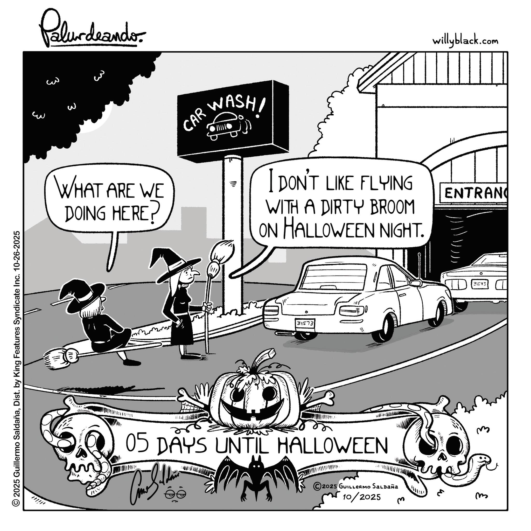 Trick-or-treating OCR: © 2025 Guillermo SaldañaDist. by King Features Syndicate Inc. 10-26-2025 ??? Palur deando ??? willyblack.com 3 WHAT ARE WE DOING HERE? CAR WASHI I DON'T LIKE FLYING WITH A DIRTY BROOM ON HALLOWEEN NIGHT. ENTRANC ° 31573 05 DAYS UNTIL HALLOWEEN 2025 GUILLERMO SALDAÑA 10/2025 3 m 31573 © 2025 Guillermo SaldañaDist . by King Features Syndicate Inc. 10-26-2025 ??? Palur deando ??? willyblack.com 3 WHAT ARE WE DOING HERE ? CAR WASHI I DON'T LIKE FLYING WITH A DIRTY BROOM ON HALLOWEEN NIGHT . ENTRANC ° 31573 05 DAYS UNTIL HALLOWEEN 2025 GUILLERMO SALDAÑA 10/2025 3 m 31573