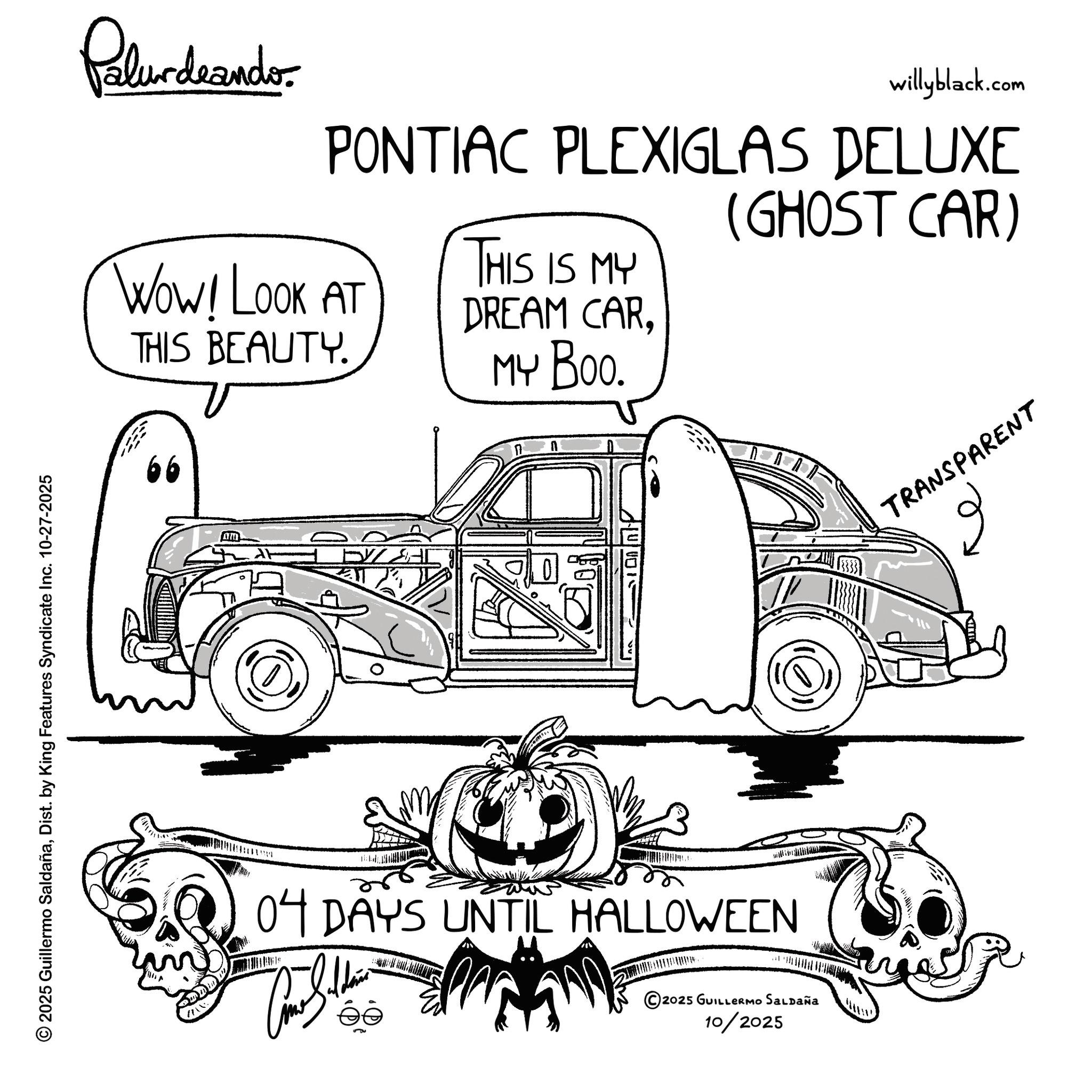 Hood OCR: 2025 Guillermo SaldañaDist. by King Features Syndicate Inc. 10-27-2025 Pelundrando willyblack.com PONTIAC PLEXIGLAS DELUXE Wow! LOOK AT THIS BEAUTY. THIS IS MY DREAM CAR. MY Boo. (GHOST CAR) 66 17 04 DAYS UNTIL HALLOWEEN © 2025 GUILLERMO SALDAÑA 10/2025 TRANSPARENT ?? 2025 Guillermo SaldañaDist . by King Features Syndicate Inc. 10-27-2025 Pelundrando willyblack.com PONTIAC PLEXIGLAS DELUXE Wow ! LOOK AT THIS BEAUTY . THIS IS MY DREAM CAR . MY Boo . ( GHOST CAR ) 66 17 04 DAYS UNTIL HALLOWEEN © 2025 GUILLERMO SALDAÑA 10/2025 TRANSPARENT ??