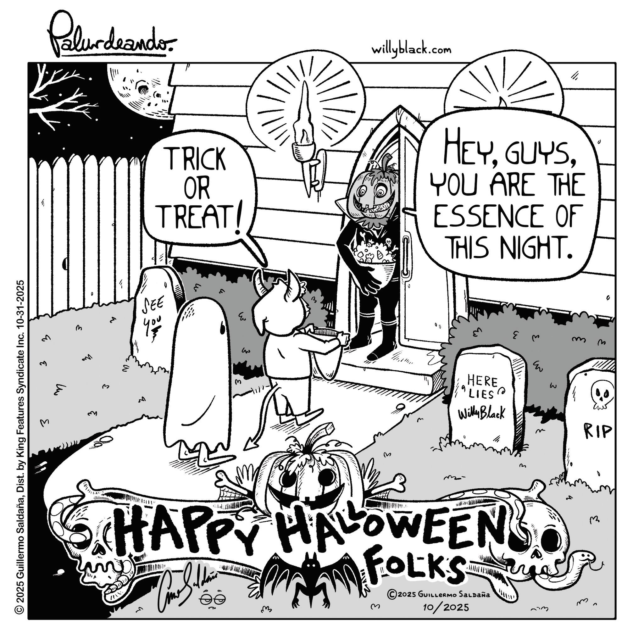 Fiction OCR: © 2025 Guillermo SaldañaDist. by King Features Syndicate Inc. 10-31-2025 3 q 3 Palur deando willyblack.com ?? TRICK OR TREAT! HEYYOU ARE THE ESSENCE OF THIS NIGHT. v m SEE 13 E M 00 m m 0 q M ??? ? HERE "LIES? Willy Black m- m HAPPY HALLOWEENS FOLKS ?? ? 2025 GUILLERMO SALDAÑA 10/2025 E w ? RIP m m © 2025 Guillermo SaldañaDist . by King Features Syndicate Inc. 10-31-2025 3 q 3 Palur deando willyblack.com ?? TRICK OR TREAT ! HEYYOU ARE THE ESSENCE OF THIS NIGHT . v m SEE 13 E M 00 m m 0 q M ??? ? HERE " LIES ? Willy Black m- m HAPPY HALLOWEENS FOLKS ? ? ? 2025 GUILLERMO SALDAÑA 10/2025 E w ? RIP m m