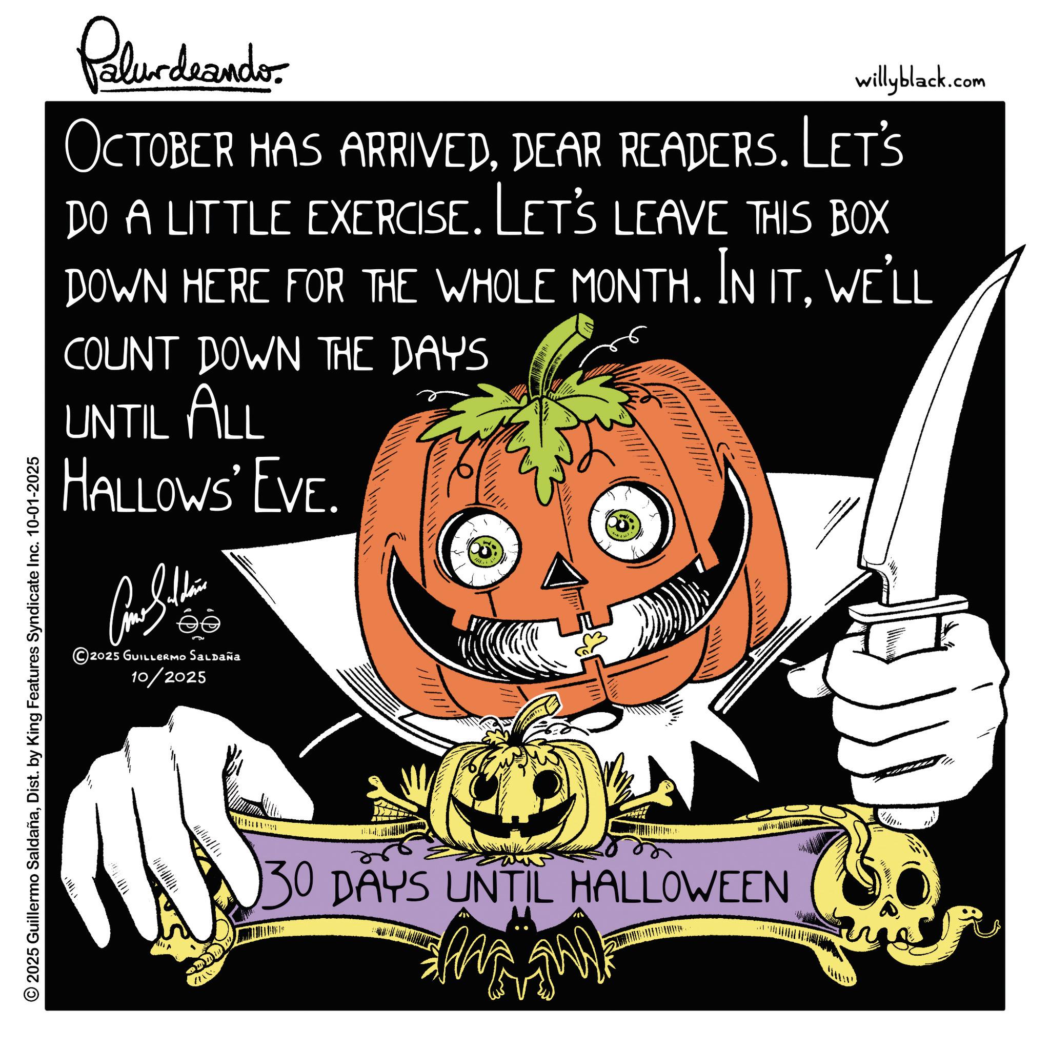 Winter squash OCR: Palur deando willyblack.com OCTOBER HAS ARRIVEDDEAR READERS. Let's DO A LITTLE EXERCISE. LET'S LEAVE THIS BOX DOWN HERE FOR THE WHOLE MONTH. IN ITWE'LL COUNT DOWN THE DAYS UNTIL ALL HALLOWS' EVE. Come Saldainis 2025 GUILLERMO Saldaña 10/2025 © 2025 Guillermo SaldañaDist. by King Features Syndicate Inc. 10-01-2025 30 DAYS UNTIL HALLOWEEN wwwwww Palur deando willyblack.com OCTOBER HAS ARRIVEDDEAR READERS . Let's DO A LITTLE EXERCISE . LET'S LEAVE THIS BOX DOWN HERE FOR THE WHOLE MONTH . IN ITWE'LL COUNT DOWN THE DAYS UNTIL ALL HALLOWS ' EVE . Come Saldainis 2025 GUILLERMO Saldaña 10/2025 © 2025 Guillermo SaldañaDist . by King Features Syndicate Inc. 10-01-2025 30 DAYS UNTIL HALLOWEEN wwwwww