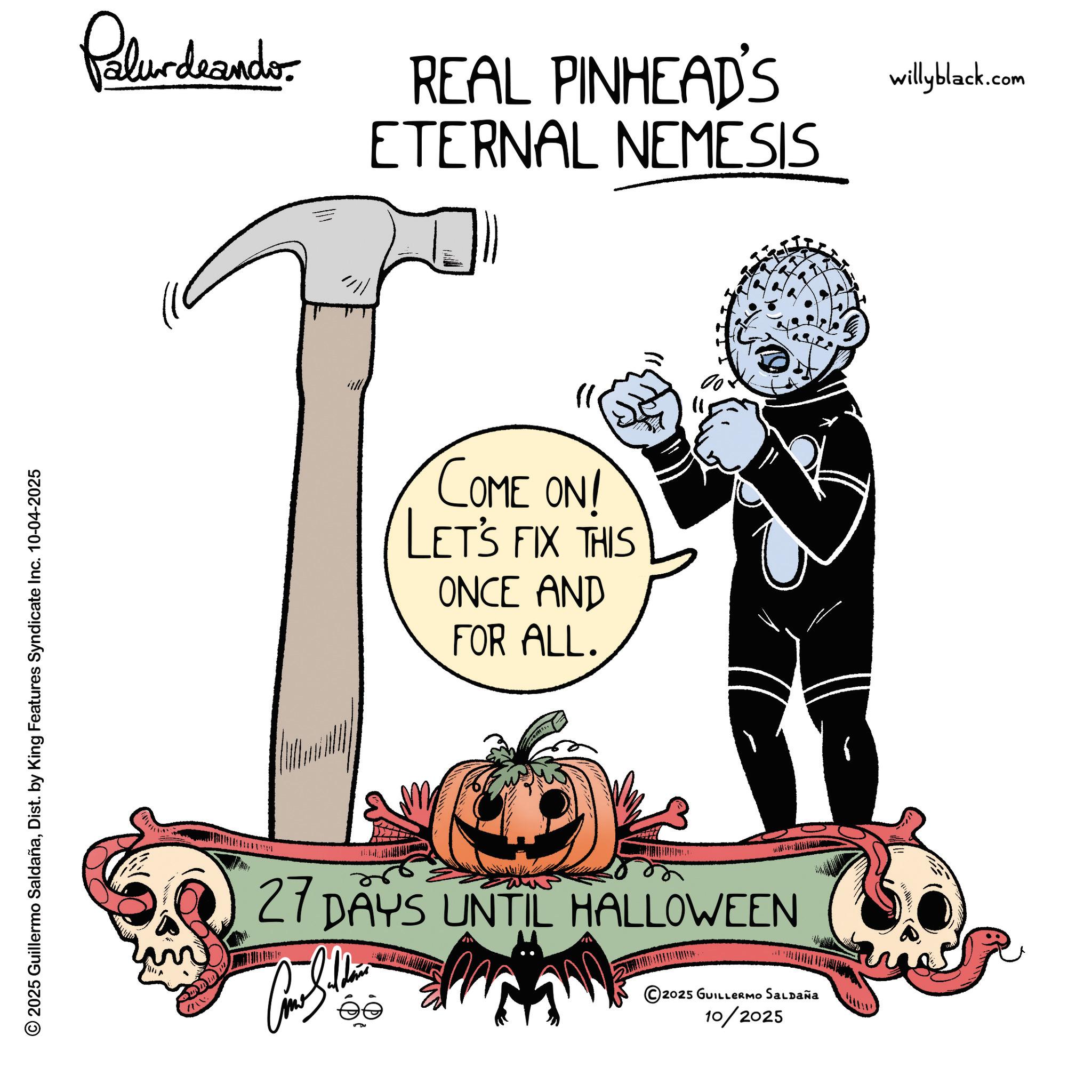 Animation OCR: 2025 Guillermo SaldañaDist. by King Features Syndicate Inc. 10-04-2025 Palurdeando REAL PINHEAD'S ETERNAL NEMESIS COME ON! LET'S FIX THIS ONCE AND FOR ALL. 27 DAYS UNTIL HALLOWEEN ©2025 GUILLERMO SALDAÑA 10/2025 willyblack.com 2025 Guillermo SaldañaDist . by King Features Syndicate Inc. 10-04-2025 Palurdeando REAL PINHEAD'S ETERNAL NEMESIS COME ON ! LET'S FIX THIS ONCE AND FOR ALL . 27 DAYS UNTIL HALLOWEEN © 2025 GUILLERMO SALDAÑA 10/2025 willyblack.com