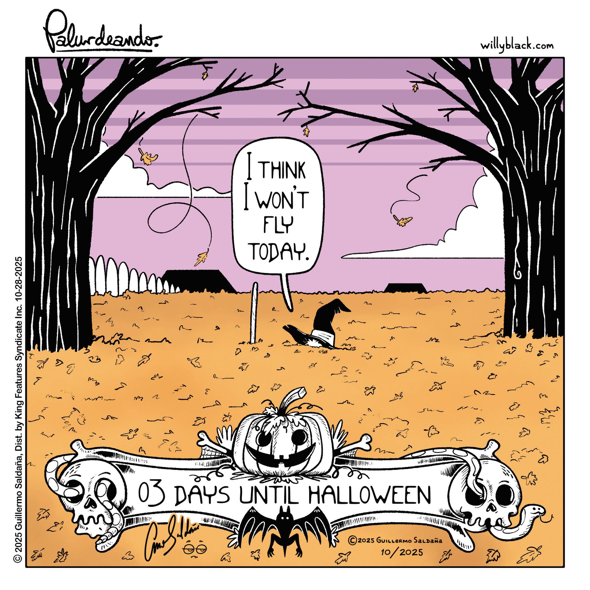 Graphics OCR: © 2025 Guillermo SaldañaDist. by King Features Syndicate Inc. 10-28-2025 > ???? Palurdeando ??? m ? mm THINK I WON'T FLY TODAY. 2 E m 13 M 03 DAYS UNTIL HALLOWEEN 2025 GUILLERMO SALDAÑA 10/2025 M willyblack.com © 2025 Guillermo SaldañaDist . by King Features Syndicate Inc. 10-28-2025 > ???? Palurdeando ??? m ? mm THINK I WON'T FLY TODAY . 2 E m 13 M 03 DAYS UNTIL HALLOWEEN 2025 GUILLERMO SALDAÑA 10/2025 M willyblack.com