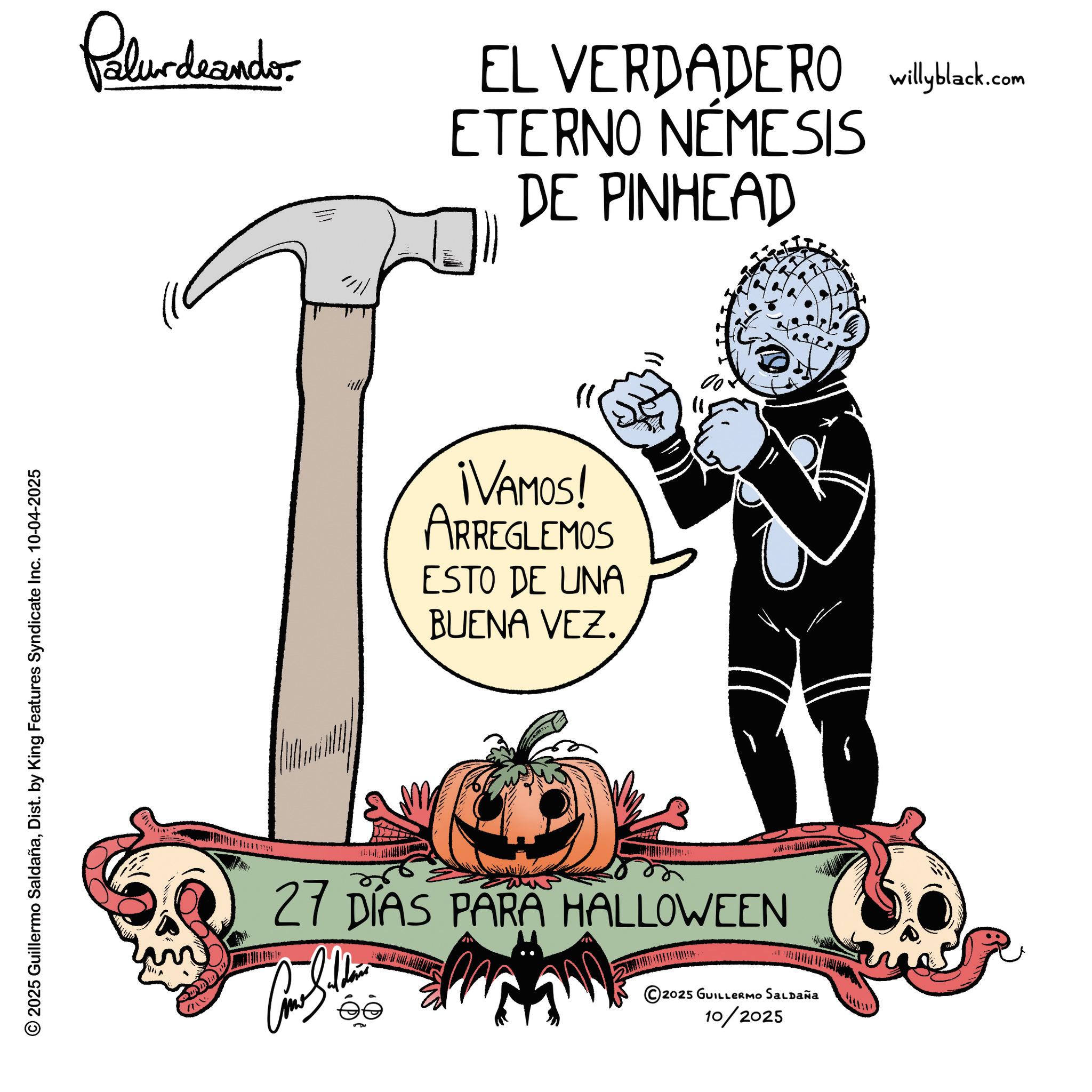 Animated cartoon OCR: 2025 Guillermo SaldañaDist. by King Features Syndicate Inc. 10-04-2025 Palurdrander EL VERDADERO willyblack.com ETERNO NEMESIS DE PINHEAD ¡VAMOS! ARREGLEMOS ESTO DE UNA BUENA VEZ. 27 DÍAS PARA HALLOWEEN ©2025 GUILLERMO SALDAÑA 10/2025 2025 Guillermo SaldañaDist . by King Features Syndicate Inc. 10-04-2025 Palurdrander EL VERDADERO willyblack.com ETERNO NEMESIS DE PINHEAD ¡ VAMOS ! ARREGLEMOS ESTO DE UNA BUENA VEZ . 27 DÍAS PARA HALLOWEEN © 2025 GUILLERMO SALDAÑA 10/2025