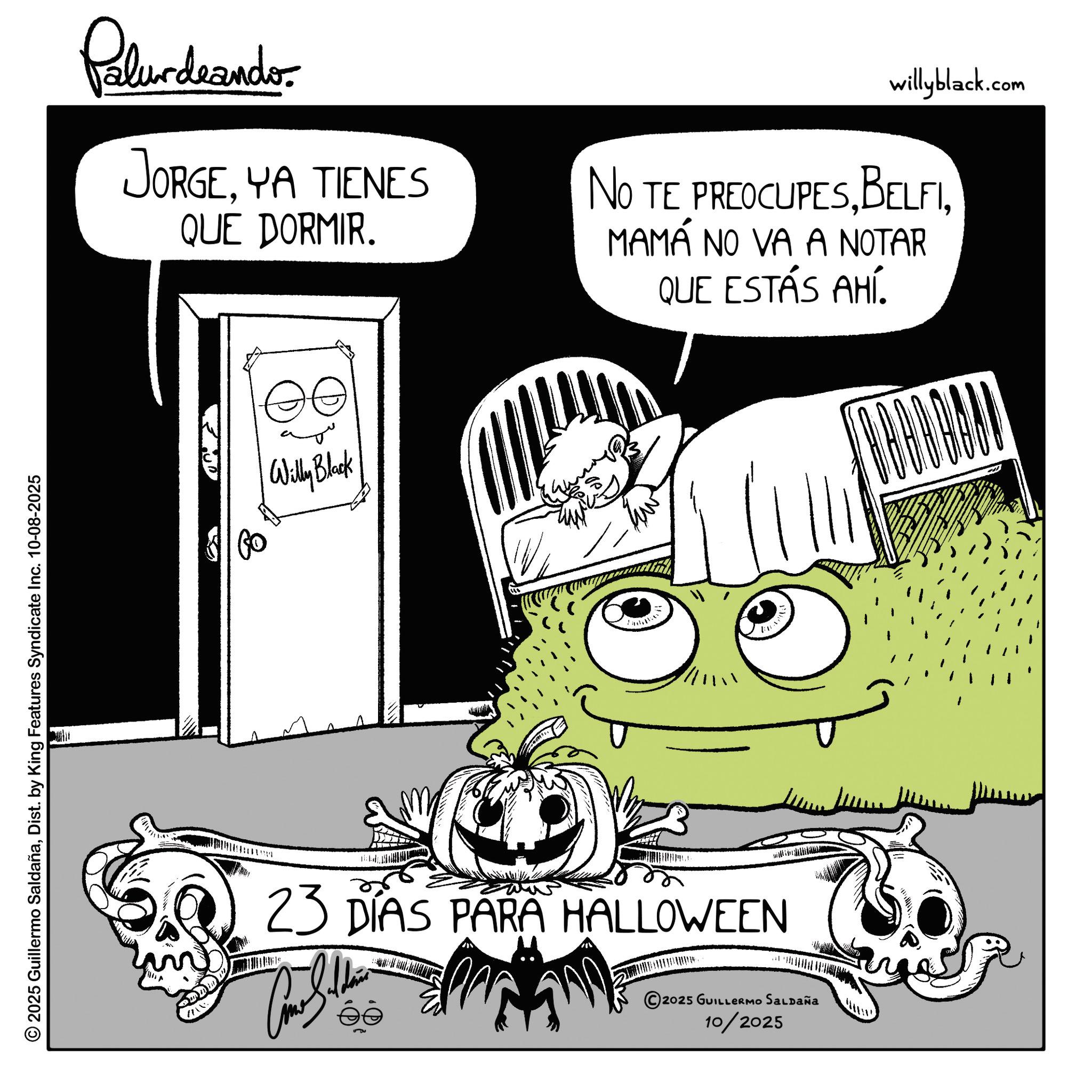 Animation OCR: 2025 Guillermo SaldañaDist. by King Features Syndicate Inc. 10-08-2025 Palur deando JORGEYA TIENES QUE DORMIR. willyblack.com NO TE PREOCUPESMAMÁ NO VA A NOTAR QUE ESTÁS AHÍ. Willy Black ??? 23 DÍAS PARA HALLOWEEN © 2025 GUILLERMO SALDAÑA 10/2025 2025 Guillermo SaldañaDist . by King Features Syndicate Inc. 10-08-2025 Palur deando JORGEYA TIENES QUE DORMIR . willyblack.com NO TE PREOCUPESMAMÁ NO VA A NOTAR QUE ESTÁS AHÍ . Willy Black ??? 23 DÍAS PARA HALLOWEEN © 2025 GUILLERMO SALDAÑA 10/2025