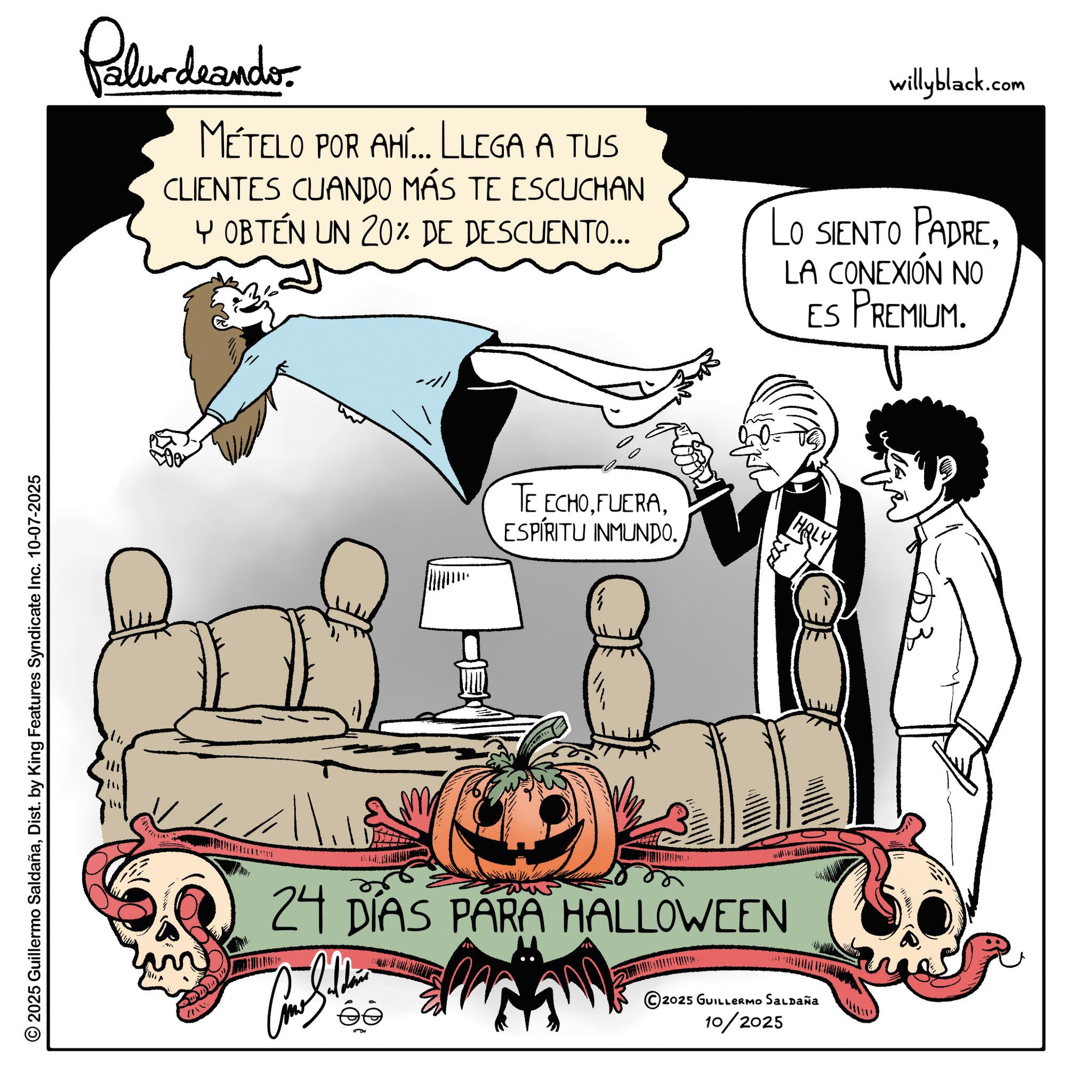 Animated cartoon OCR: © 2025 Guillermo SaldañaDist. by King Features Syndicate Inc. 10-07-2025 Palur deando MÉTELO POR AHÍ... LLEGA A TUS CLIENTES CUANDO MÁS TE ESCUCHAN Y OBTÉN UN 20% DE DESCUENTO... willyblack.com LO SIENTO PADRELA CONEXIÓN NO ES PREMIUM. TE ECHOESPÍRITU INMUNDO. HOLY M 24 DÍAS PARA HALLOWEEN © 2025 GUILLERMO SALDAÑA 10/2025 © 2025 Guillermo SaldañaDist . by King Features Syndicate Inc. 10-07-2025 Palur deando MÉTELO POR AHÍ ... LLEGA A TUS CLIENTES CUANDO MÁS TE ESCUCHAN Y OBTÉN UN 20 % DE DESCUENTO ... willyblack.com LO SIENTO PADRELA CONEXIÓN NO ES PREMIUM . TE ECHOESPÍRITU INMUNDO . HOLY M 24 DÍAS PARA HALLOWEEN © 2025 GUILLERMO SALDAÑA 10/2025
