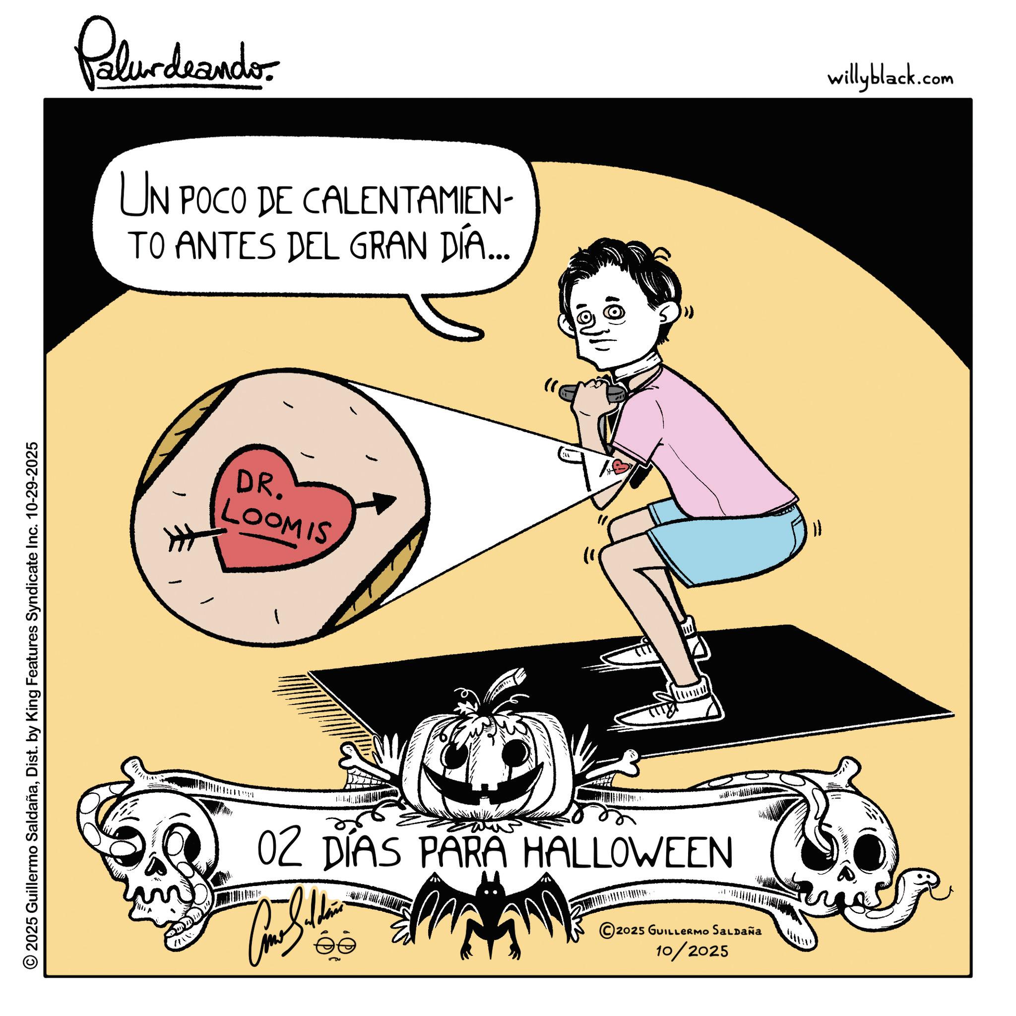 Fiction OCR: © 2025 Guillermo SaldañaDist. by King Features Syndicate Inc. 10-29-2025 Palurdaander UN POCO DE CALENTAMIEN- TO ANTES DEL GRAN DÍA... DR. LOOMIS ??? 02 DÍAS PARA HALLOWEEN © 2025 GUILLERMO SALDAÑA 10/2025 willyblack.com © 2025 Guillermo SaldañaDist . by King Features Syndicate Inc. 10-29-2025 Palurdaander UN POCO DE CALENTAMIEN- TO ANTES DEL GRAN DÍA ... DR . LOOMIS ??? 02 DÍAS PARA HALLOWEEN © 2025 GUILLERMO SALDAÑA 10/2025 willyblack.com
