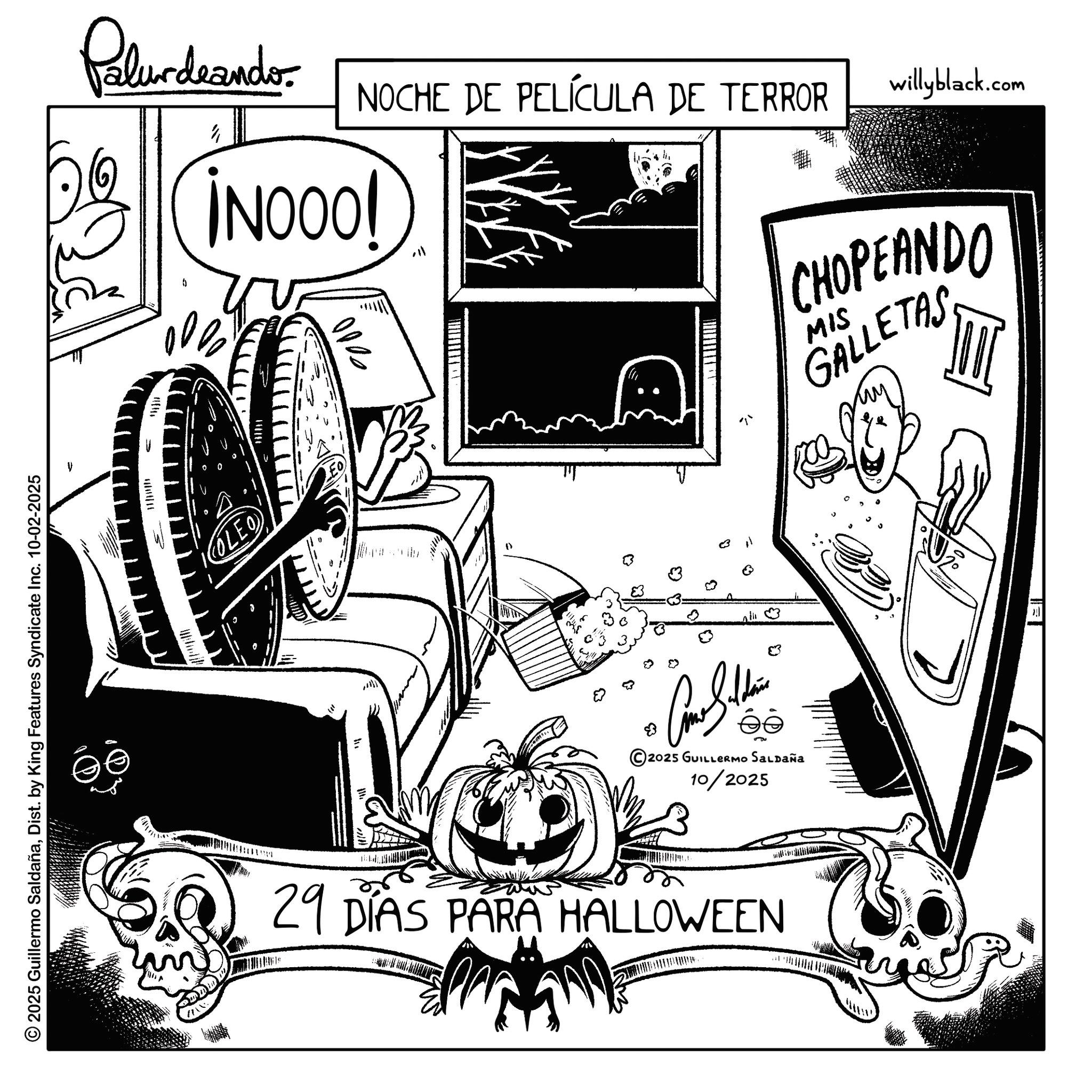Line art OCR: © 2025 Guillermo SaldañaDist. by King Features Syndicate Inc. 10-02-2025 W ? OLEO M 29 DIAS PARA HALLOWEEN BIB 000 Palurdeando ?? NOCHE DE PELÍCULA DE TERROR willyblack.com ¡NOOO! 2025 GUILLERMO SALDAÑA 10/2025 " 3 ? lic 83 CHOPEANDO MIS GALLETAS © 2025 Guillermo SaldañaDist . by King Features Syndicate Inc. 10-02-2025 W ? OLEO M 29 DIAS PARA HALLOWEEN BIB 000 Palurdeando ?? NOCHE DE PELÍCULA DE TERROR willyblack.com ¡ NOOO ! 2025 GUILLERMO SALDAÑA 10/2025 " 3 ? lic 83 CHOPEANDO MIS GALLETAS