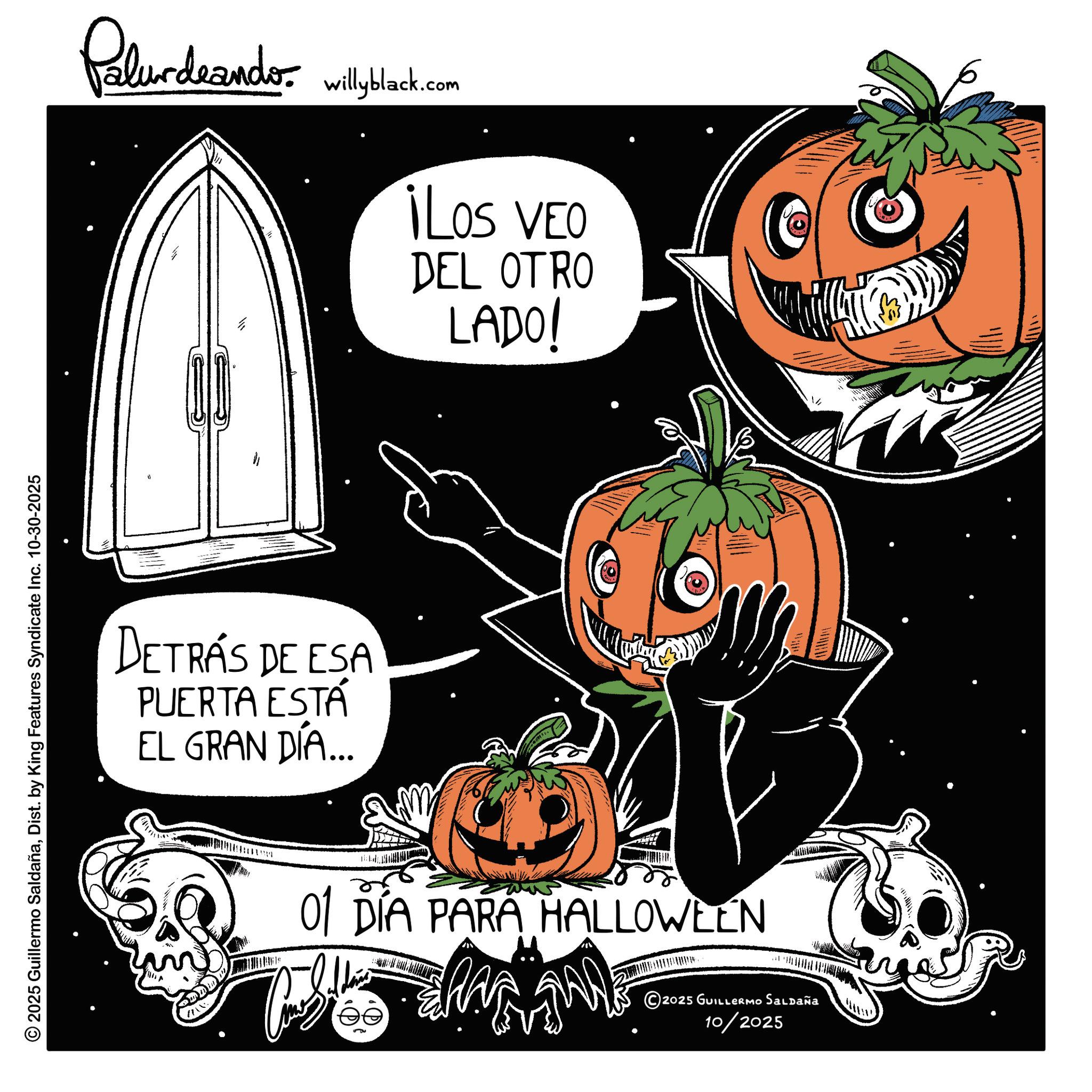 Pumpkin OCR: © 2025 Guillermo SaldañaDist. by King Features Syndicate Inc. 10-30-2025 Palurdeando willyblack.com DETRÁS DE ESA PUERTA ESTÁ EL GRAN DÍA... ¡Los VEO DEL OTRO LADO! 01 DÍA PARA HALLOWEEN ©2025 GUILLERMO Saldaña 10/2025 © 2025 Guillermo SaldañaDist . by King Features Syndicate Inc. 10-30-2025 Palurdeando willyblack.com DETRÁS DE ESA PUERTA ESTÁ EL GRAN DÍA ... ¡ Los VEO DEL OTRO LADO ! 01 DÍA PARA HALLOWEEN © 2025 GUILLERMO Saldaña 10/2025