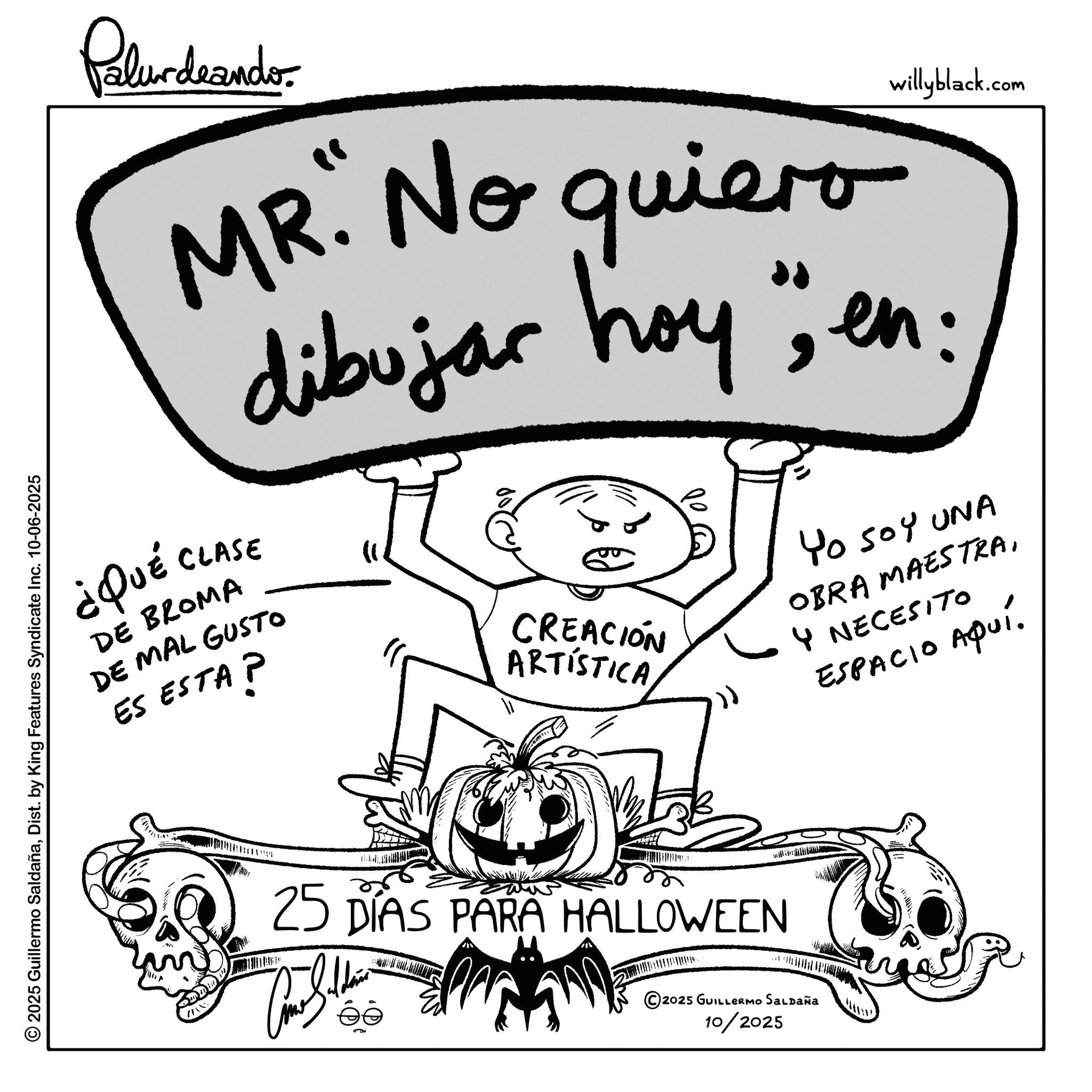 Pleased OCR: ¿QUÉ Palurdeando willyblack.com MR. No quiero dibujar hoy" en: CLASE DE BROMA DE MAL GUSTO ES ESTA? CREACIÓN ARTISTICA Yo Soy UNA OBRA MAESTRA4 NECESITO ?fa? ESPACIO Aqui. © 2025 Guillermo SaldañaDist. by King Features Syndicate Inc. 10-06-2025 25 DÍAS PARA HALLOWEEN ©2025 GUILLERMO SALDAÑA 10/2025 ¿ QUÉ Palurdeando willyblack.com MR . No quiero dibujar hoy " en : CLASE DE BROMA DE MAL GUSTO ES ESTA ? CREACIÓN ARTISTICA Yo Soy UNA OBRA MAESTRA4 NECESITO ?fa? ESPACIO Aqui . © 2025 Guillermo SaldañaDist . by King Features Syndicate Inc. 10-06-2025 25 DÍAS PARA HALLOWEEN © 2025 GUILLERMO SALDAÑA 10/2025