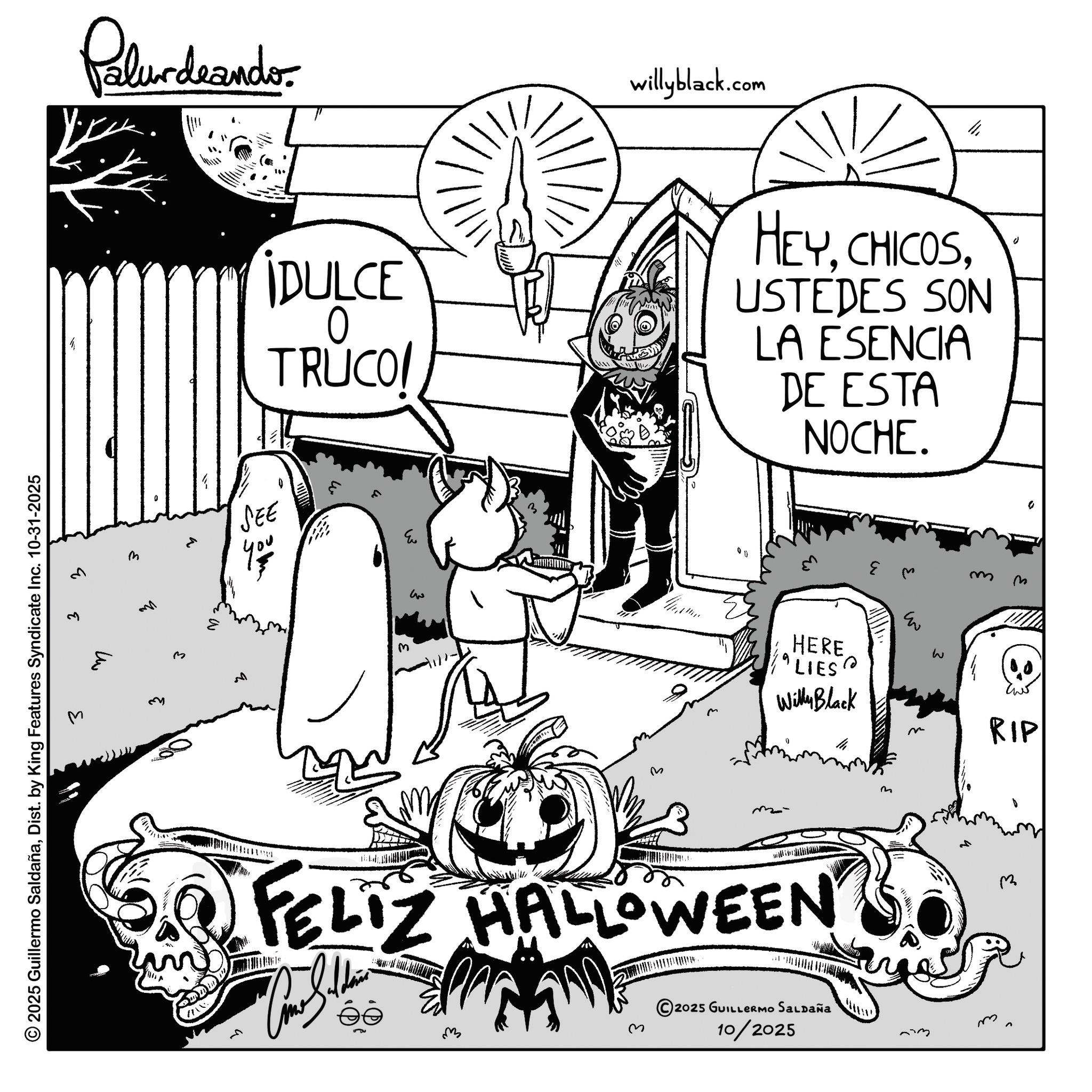 Fiction OCR: Palur deando willyblack.com ?? © 2025 Guillermo SaldañaDist. by King Features Syndicate Inc. 10-31-2025 3 q 3 m M h IDULCE 0 TRUCO/ HEYUSTEDES SON LA ESENCIA DE ESTA NOCHE. SEE E q M ??? 00 ? HERE "LIES? Willy Black E w m- m FELIZ HALLOWEEN ?? ? 2025 GUILLERMO SALDAÑA 10/2025 U m 0 m ? RIP m m Palur deando willyblack.com ?? © 2025 Guillermo SaldañaDist . by King Features Syndicate Inc. 10-31-2025 3 q 3 m M h IDULCE 0 TRUCO / HEYUSTEDES SON LA ESENCIA DE ESTA NOCHE . SEE E q M ??? 00 ? HERE " LIES ? Willy Black E w m- m FELIZ HALLOWEEN ?? ? 2025 GUILLERMO SALDAÑA 10/2025 U m 0 m ? RIP m m