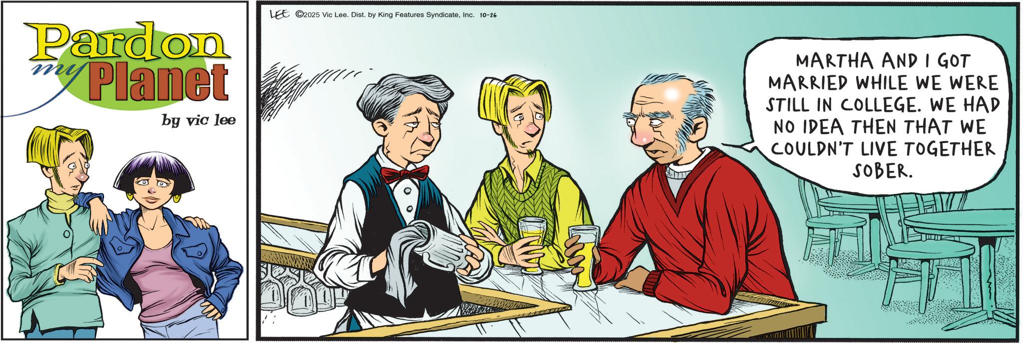 Comic book OCR: Pardon Planet by vic lee LEE 2025 Vic Lee. Dist. by King Features SyndicateInc. 10-26 Th MARTHA AND I GOT MARRIED WHILE WE WERE STILL IN COLLEGE. WE HAD NO IDEA THEN THAT WE COULDN'T LIVE TOGETHER SOBER. Pardon Planet by vic lee LEE 2025 Vic Lee . Dist . by King Features SyndicateInc. 10-26 Th MARTHA AND I GOT MARRIED WHILE WE WERE STILL IN COLLEGE . WE HAD NO IDEA THEN THAT WE COULDN'T LIVE TOGETHER SOBER .