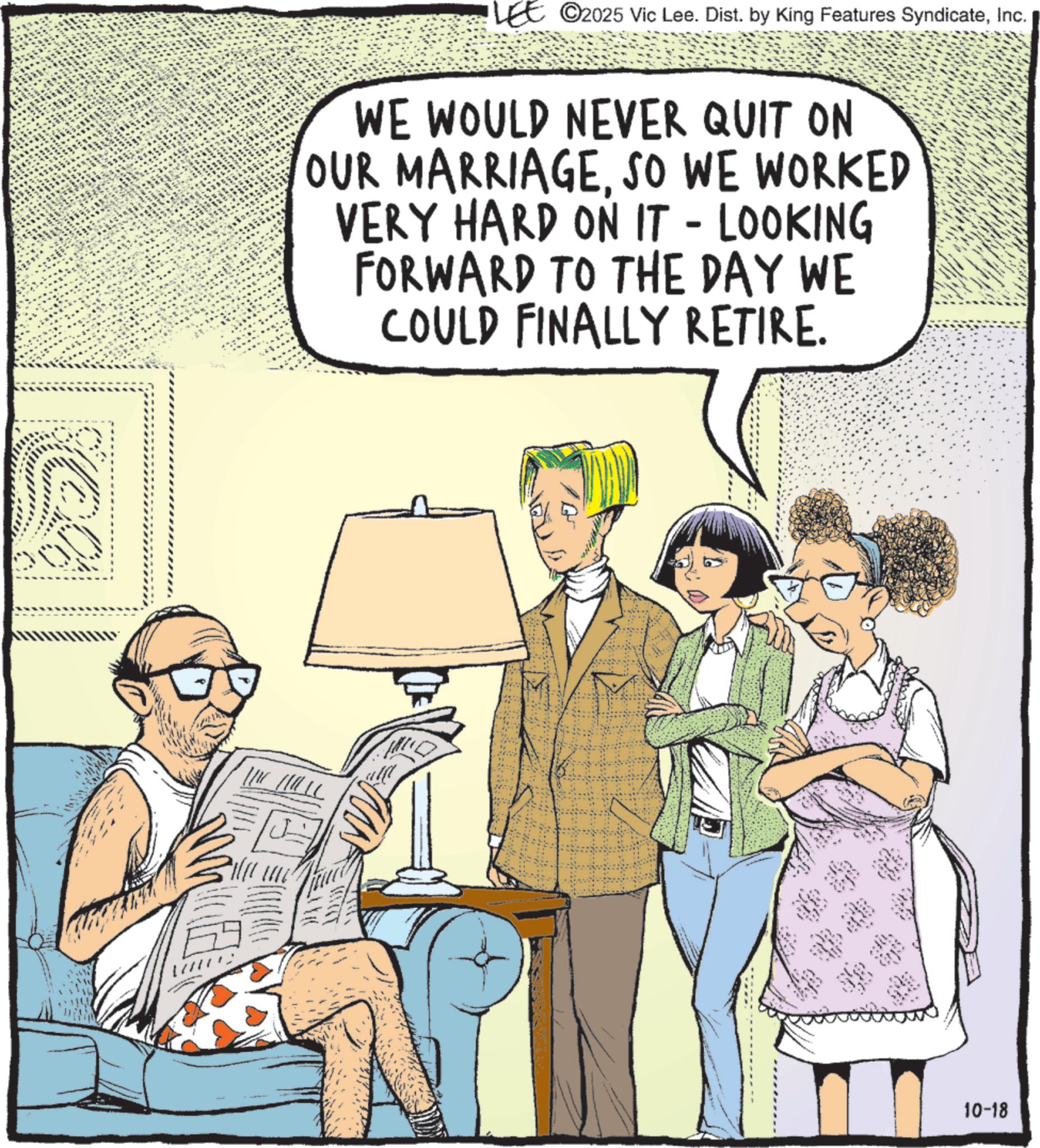 Animated cartoon OCR: ra (? LEE ©2025 Vic Lee. Dist. by King Features SyndicateInc. WE WOULD NEVER QUIT ON OUR MARRIAGESO WE WORKED VERY HARD ON IT - LOOKING FORWARD TO THE DAY WE COULD FINALLY RETIRE. 10-18 ra ( ? LEE © 2025 Vic Lee . Dist . by King Features SyndicateInc. WE WOULD NEVER QUIT ON OUR MARRIAGESO WE WORKED VERY HARD ON IT - LOOKING FORWARD TO THE DAY WE COULD FINALLY RETIRE . 10-18