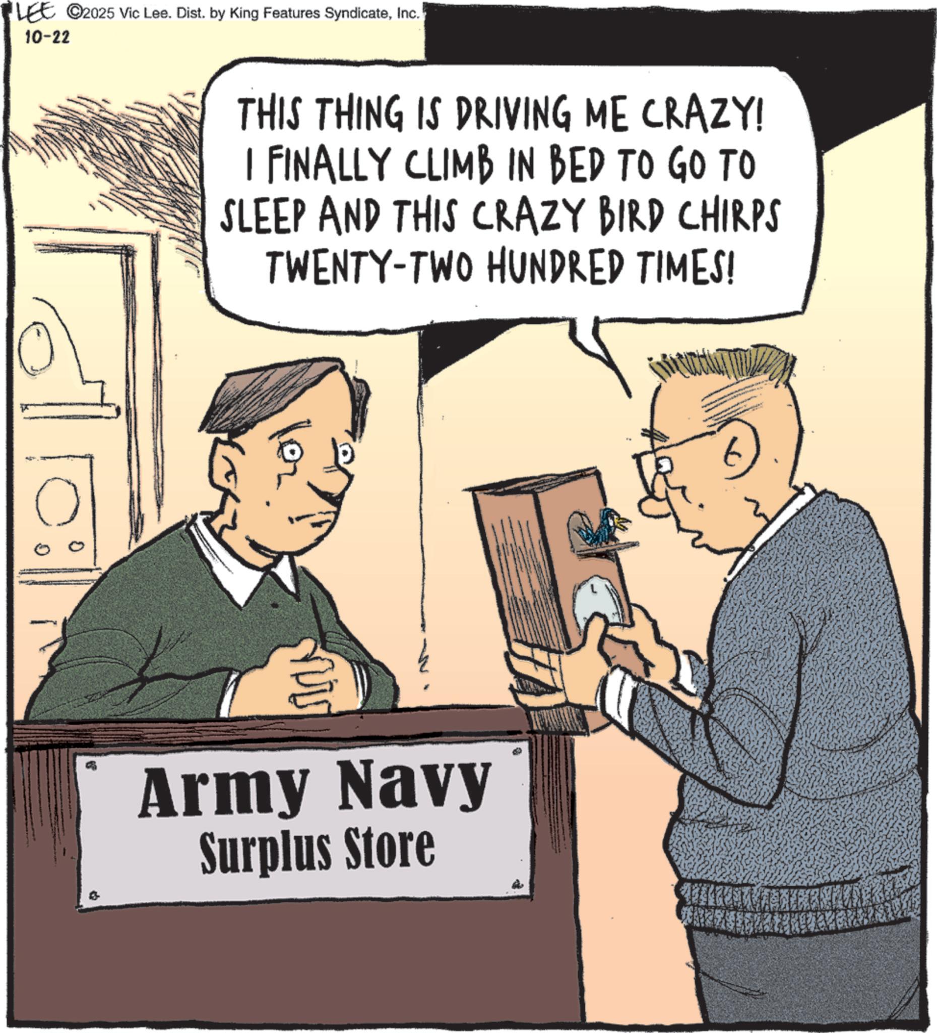 Marines OCR: LEE ©2025 Vic Lee. Dist. by King Features SyndicateInc. 10-22 THIS THING IS DRIVING ME CRAZY! I FINALLY CLIMB IN BED TO GO TO SLEEP AND THIS CRAZY BIRD CHIRPS TWENTY-TWO HUNDRED TIMES! Army Navy Surplus Store LEE © 2025 Vic Lee . Dist . by King Features SyndicateInc. 10-22 THIS THING IS DRIVING ME CRAZY ! I FINALLY CLIMB IN BED TO GO TO SLEEP AND THIS CRAZY BIRD CHIRPS TWENTY - TWO HUNDRED TIMES ! Army Navy Surplus Store