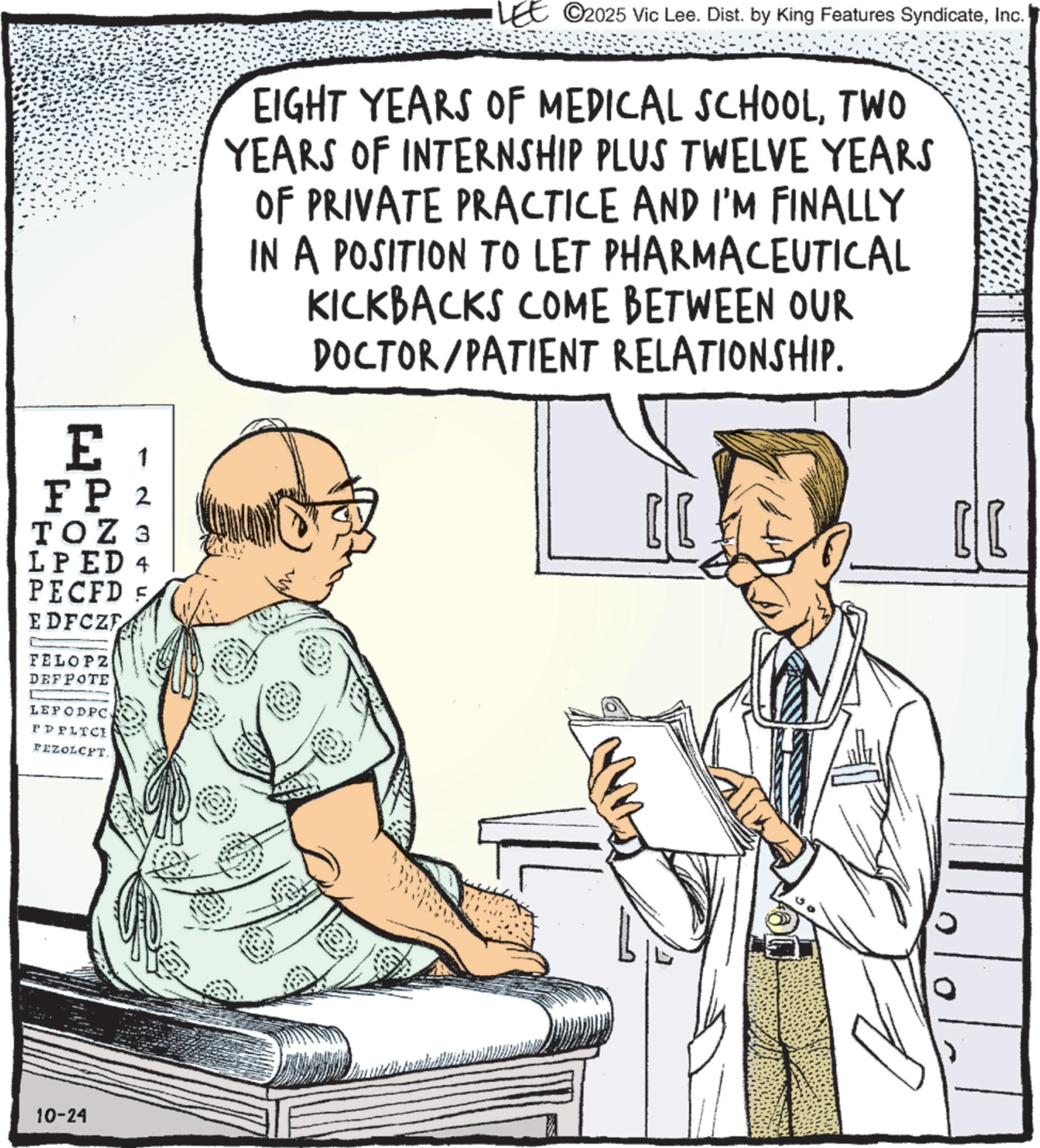 Medical equipment OCR: LEE ©2025 Vic Lee. Dist. by King Features SyndicateInc. EIGHT YEARS OF MEDICAL SCHOOLTWO YEARS OF INTERNSHIP PLUS TWELVE YEARS OF PRIVATE PRACTICE AND I'M FINALLY IN A POSITION TO LET PHARMACEUTICAL KICKBACKS COME BETWEEN OUR DOCTOR/PATIENT RELATIONSHIP. E1 FP 2 TOZ 3 LPED 4 PECFD F EDFCZE FELOPZ DEFPOTE LEPODPC PPPLICI FEZOLCPT. 10-24 ???? LEE © 2025 Vic Lee . Dist . by King Features SyndicateInc. EIGHT YEARS OF MEDICAL SCHOOLTWO YEARS OF INTERNSHIP PLUS TWELVE YEARS OF PRIVATE PRACTICE AND I'M FINALLY IN A POSITION TO LET PHARMACEUTICAL KICKBACKS COME BETWEEN OUR DOCTOR / PATIENT RELATIONSHIP . E1 FP 2 TOZ 3 LPED 4 PECFD F EDFCZE FELOPZ DEFPOTE LEPODPC PPPLICI FEZOLCPT . 10-24 ? ???